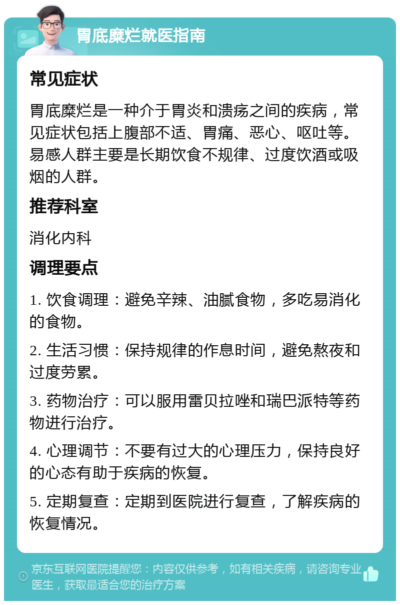 胃底糜烂就医指南 常见症状 胃底糜烂是一种介于胃炎和溃疡之间的疾病，常见症状包括上腹部不适、胃痛、恶心、呕吐等。易感人群主要是长期饮食不规律、过度饮酒或吸烟的人群。 推荐科室 消化内科 调理要点 1. 饮食调理：避免辛辣、油腻食物，多吃易消化的食物。 2. 生活习惯：保持规律的作息时间，避免熬夜和过度劳累。 3. 药物治疗：可以服用雷贝拉唑和瑞巴派特等药物进行治疗。 4. 心理调节：不要有过大的心理压力，保持良好的心态有助于疾病的恢复。 5. 定期复查：定期到医院进行复查，了解疾病的恢复情况。