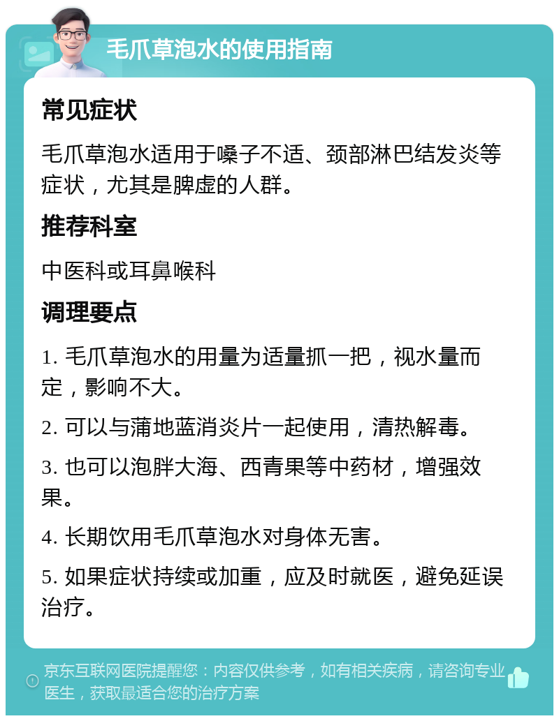 毛爪草泡水的使用指南 常见症状 毛爪草泡水适用于嗓子不适、颈部淋巴结发炎等症状，尤其是脾虚的人群。 推荐科室 中医科或耳鼻喉科 调理要点 1. 毛爪草泡水的用量为适量抓一把，视水量而定，影响不大。 2. 可以与蒲地蓝消炎片一起使用，清热解毒。 3. 也可以泡胖大海、西青果等中药材，增强效果。 4. 长期饮用毛爪草泡水对身体无害。 5. 如果症状持续或加重，应及时就医，避免延误治疗。