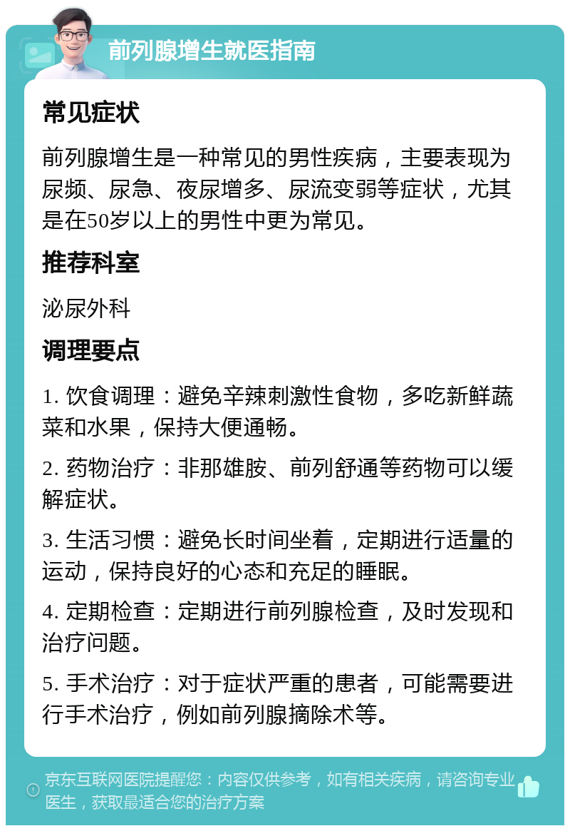 前列腺增生就医指南 常见症状 前列腺增生是一种常见的男性疾病，主要表现为尿频、尿急、夜尿增多、尿流变弱等症状，尤其是在50岁以上的男性中更为常见。 推荐科室 泌尿外科 调理要点 1. 饮食调理：避免辛辣刺激性食物，多吃新鲜蔬菜和水果，保持大便通畅。 2. 药物治疗：非那雄胺、前列舒通等药物可以缓解症状。 3. 生活习惯：避免长时间坐着，定期进行适量的运动，保持良好的心态和充足的睡眠。 4. 定期检查：定期进行前列腺检查，及时发现和治疗问题。 5. 手术治疗：对于症状严重的患者，可能需要进行手术治疗，例如前列腺摘除术等。