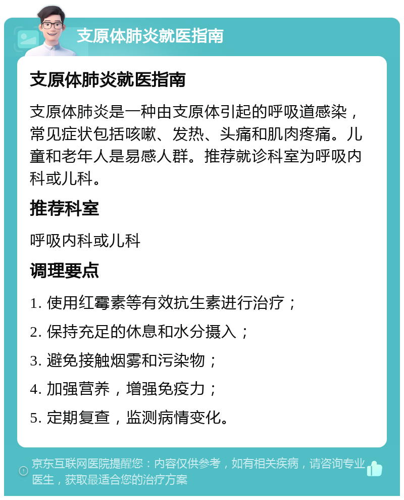 支原体肺炎就医指南 支原体肺炎就医指南 支原体肺炎是一种由支原体引起的呼吸道感染，常见症状包括咳嗽、发热、头痛和肌肉疼痛。儿童和老年人是易感人群。推荐就诊科室为呼吸内科或儿科。 推荐科室 呼吸内科或儿科 调理要点 1. 使用红霉素等有效抗生素进行治疗； 2. 保持充足的休息和水分摄入； 3. 避免接触烟雾和污染物； 4. 加强营养，增强免疫力； 5. 定期复查，监测病情变化。