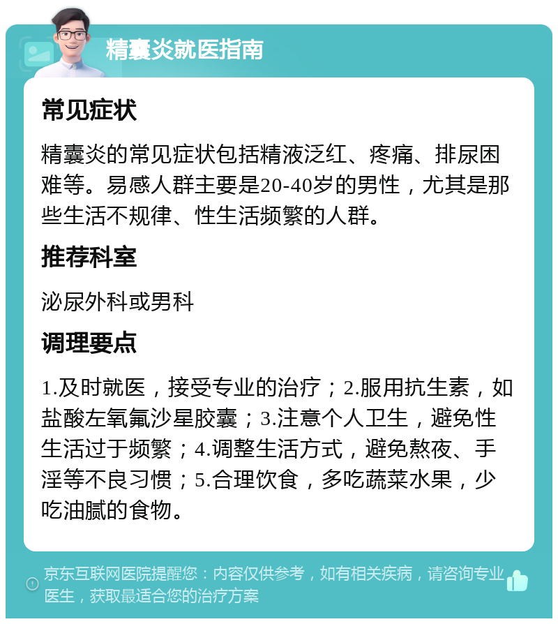 精囊炎就医指南 常见症状 精囊炎的常见症状包括精液泛红、疼痛、排尿困难等。易感人群主要是20-40岁的男性，尤其是那些生活不规律、性生活频繁的人群。 推荐科室 泌尿外科或男科 调理要点 1.及时就医，接受专业的治疗；2.服用抗生素，如盐酸左氧氟沙星胶囊；3.注意个人卫生，避免性生活过于频繁；4.调整生活方式，避免熬夜、手淫等不良习惯；5.合理饮食，多吃蔬菜水果，少吃油腻的食物。