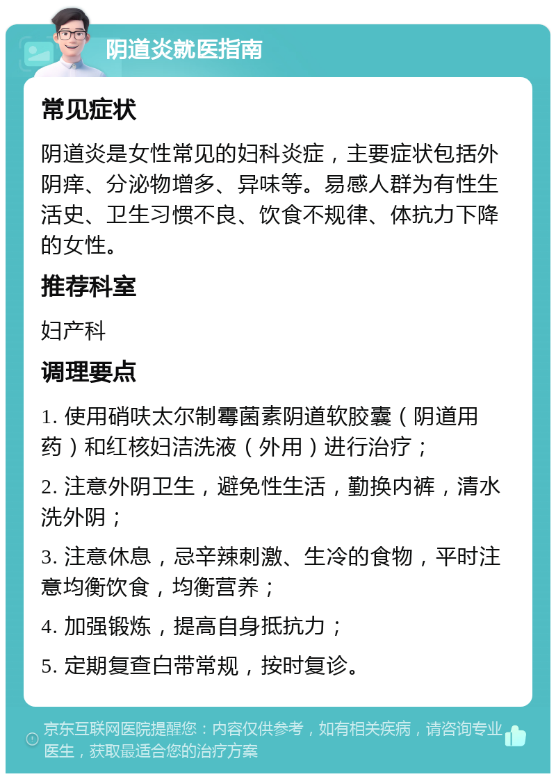 阴道炎就医指南 常见症状 阴道炎是女性常见的妇科炎症，主要症状包括外阴痒、分泌物增多、异味等。易感人群为有性生活史、卫生习惯不良、饮食不规律、体抗力下降的女性。 推荐科室 妇产科 调理要点 1. 使用硝呋太尔制霉菌素阴道软胶囊（阴道用药）和红核妇洁洗液（外用）进行治疗； 2. 注意外阴卫生，避免性生活，勤换内裤，清水洗外阴； 3. 注意休息，忌辛辣刺激、生冷的食物，平时注意均衡饮食，均衡营养； 4. 加强锻炼，提高自身抵抗力； 5. 定期复查白带常规，按时复诊。