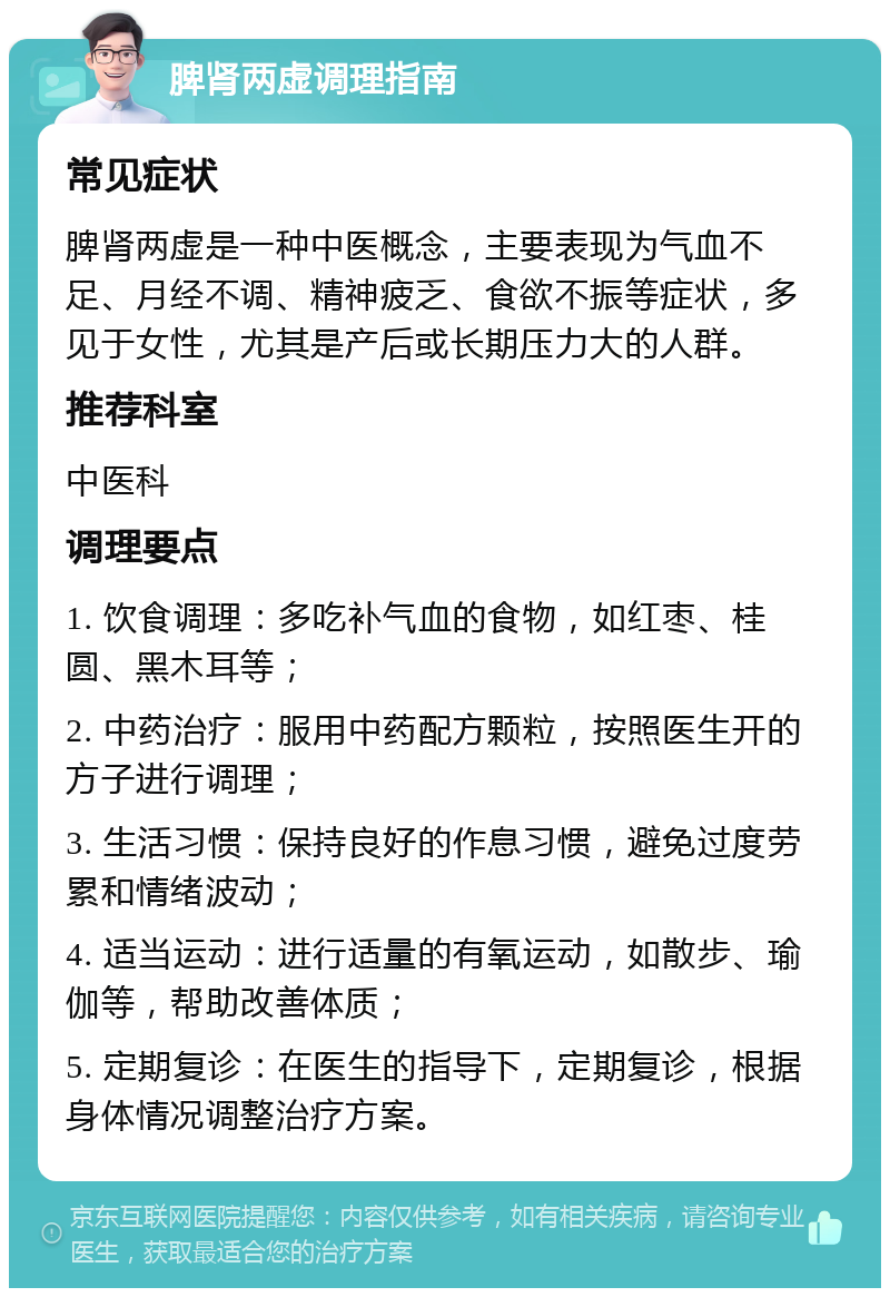 脾肾两虚调理指南 常见症状 脾肾两虚是一种中医概念，主要表现为气血不足、月经不调、精神疲乏、食欲不振等症状，多见于女性，尤其是产后或长期压力大的人群。 推荐科室 中医科 调理要点 1. 饮食调理：多吃补气血的食物，如红枣、桂圆、黑木耳等； 2. 中药治疗：服用中药配方颗粒，按照医生开的方子进行调理； 3. 生活习惯：保持良好的作息习惯，避免过度劳累和情绪波动； 4. 适当运动：进行适量的有氧运动，如散步、瑜伽等，帮助改善体质； 5. 定期复诊：在医生的指导下，定期复诊，根据身体情况调整治疗方案。