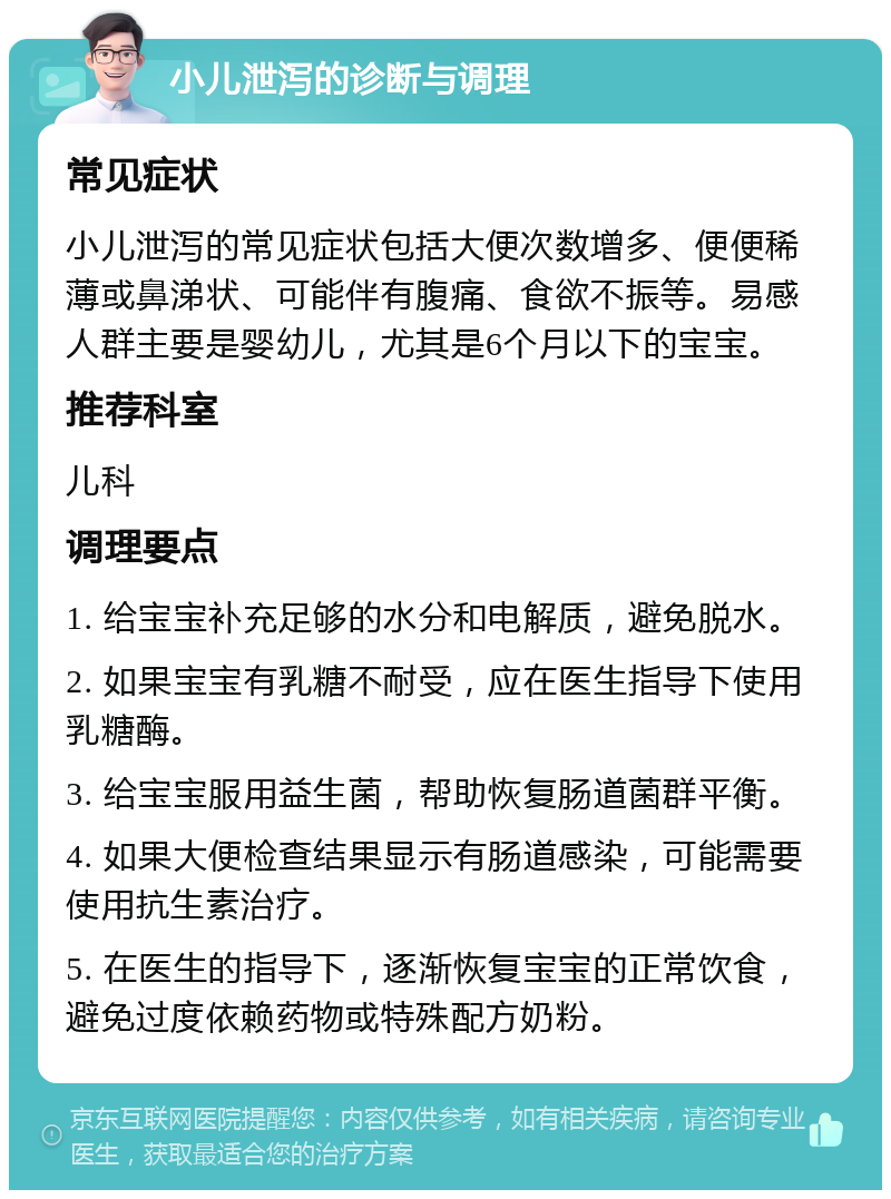 小儿泄泻的诊断与调理 常见症状 小儿泄泻的常见症状包括大便次数增多、便便稀薄或鼻涕状、可能伴有腹痛、食欲不振等。易感人群主要是婴幼儿，尤其是6个月以下的宝宝。 推荐科室 儿科 调理要点 1. 给宝宝补充足够的水分和电解质，避免脱水。 2. 如果宝宝有乳糖不耐受，应在医生指导下使用乳糖酶。 3. 给宝宝服用益生菌，帮助恢复肠道菌群平衡。 4. 如果大便检查结果显示有肠道感染，可能需要使用抗生素治疗。 5. 在医生的指导下，逐渐恢复宝宝的正常饮食，避免过度依赖药物或特殊配方奶粉。