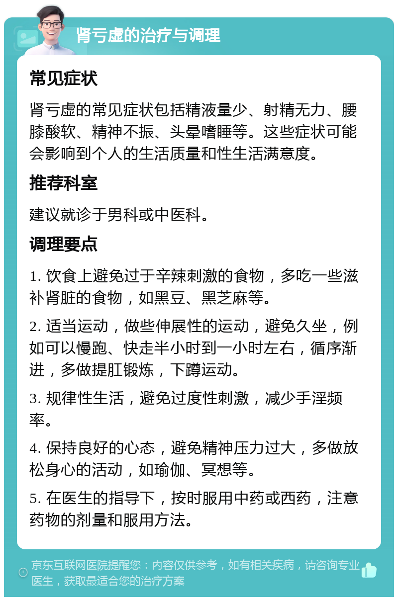 肾亏虚的治疗与调理 常见症状 肾亏虚的常见症状包括精液量少、射精无力、腰膝酸软、精神不振、头晕嗜睡等。这些症状可能会影响到个人的生活质量和性生活满意度。 推荐科室 建议就诊于男科或中医科。 调理要点 1. 饮食上避免过于辛辣刺激的食物，多吃一些滋补肾脏的食物，如黑豆、黑芝麻等。 2. 适当运动，做些伸展性的运动，避免久坐，例如可以慢跑、快走半小时到一小时左右，循序渐进，多做提肛锻炼，下蹲运动。 3. 规律性生活，避免过度性刺激，减少手淫频率。 4. 保持良好的心态，避免精神压力过大，多做放松身心的活动，如瑜伽、冥想等。 5. 在医生的指导下，按时服用中药或西药，注意药物的剂量和服用方法。