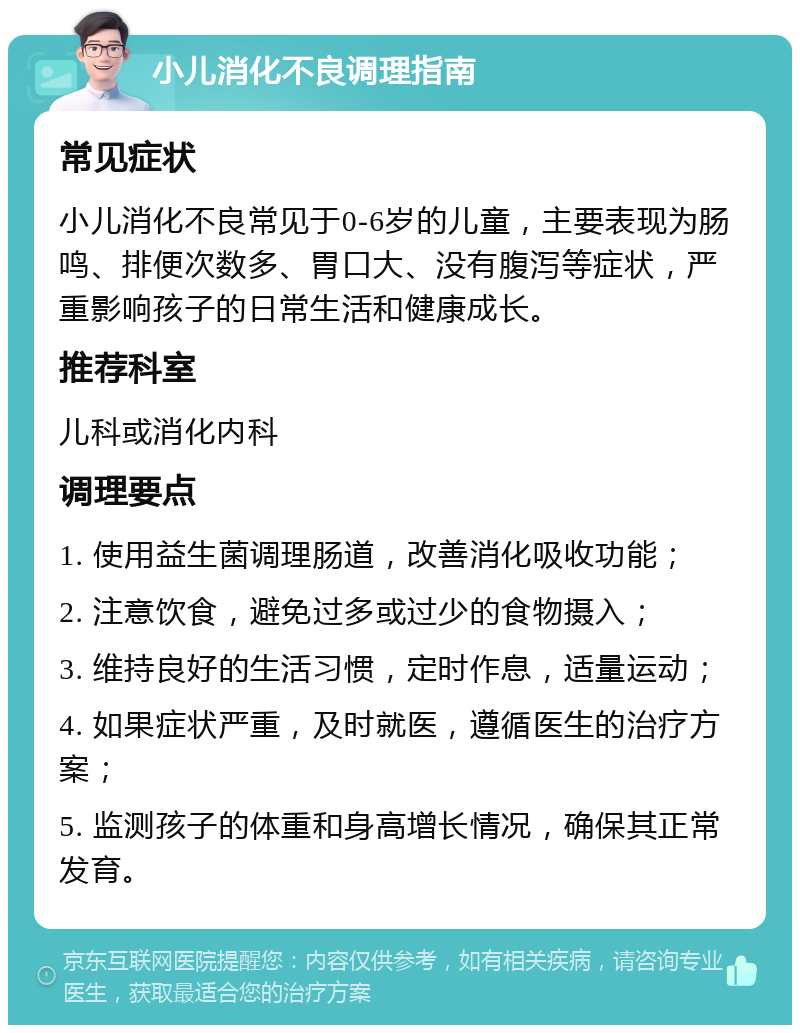 小儿消化不良调理指南 常见症状 小儿消化不良常见于0-6岁的儿童，主要表现为肠鸣、排便次数多、胃口大、没有腹泻等症状，严重影响孩子的日常生活和健康成长。 推荐科室 儿科或消化内科 调理要点 1. 使用益生菌调理肠道，改善消化吸收功能； 2. 注意饮食，避免过多或过少的食物摄入； 3. 维持良好的生活习惯，定时作息，适量运动； 4. 如果症状严重，及时就医，遵循医生的治疗方案； 5. 监测孩子的体重和身高增长情况，确保其正常发育。