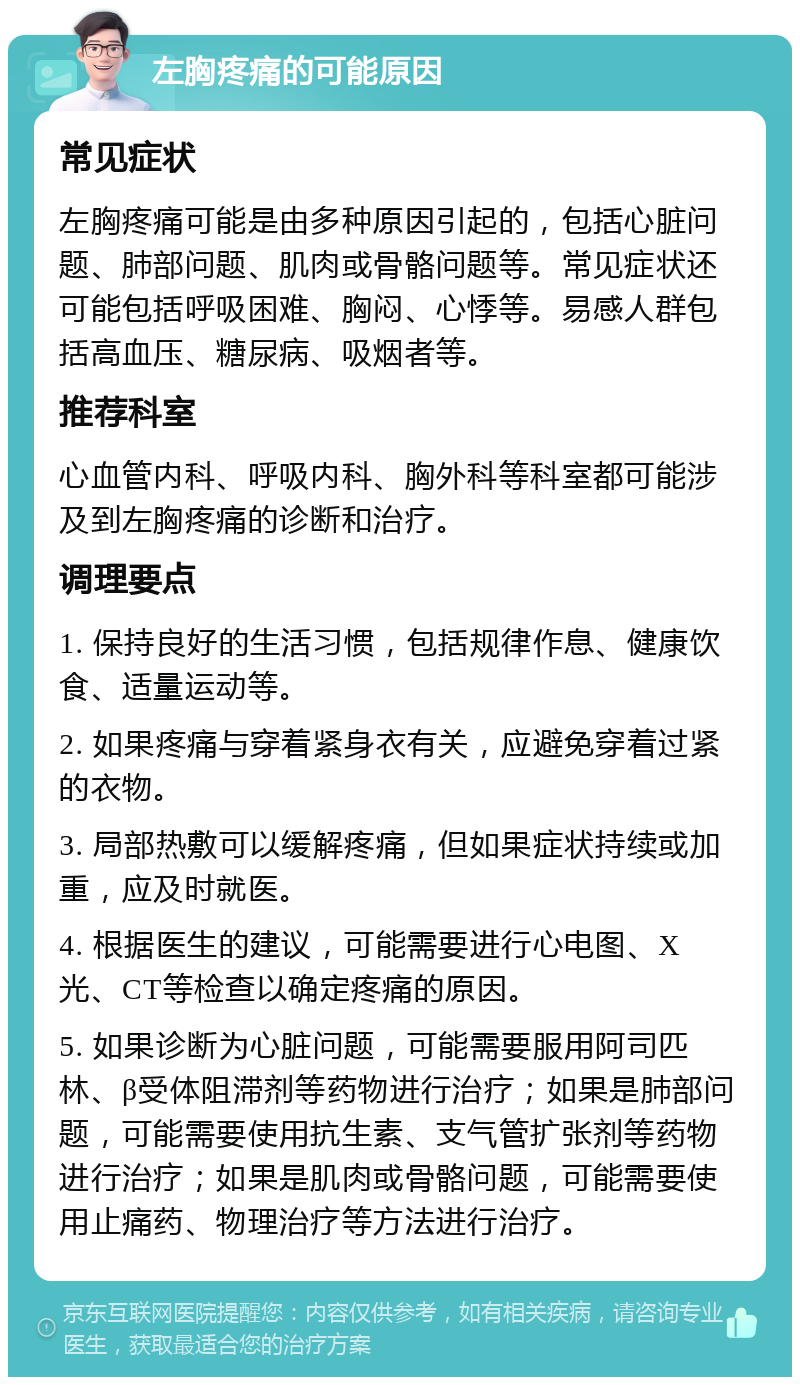 左胸疼痛的可能原因 常见症状 左胸疼痛可能是由多种原因引起的，包括心脏问题、肺部问题、肌肉或骨骼问题等。常见症状还可能包括呼吸困难、胸闷、心悸等。易感人群包括高血压、糖尿病、吸烟者等。 推荐科室 心血管内科、呼吸内科、胸外科等科室都可能涉及到左胸疼痛的诊断和治疗。 调理要点 1. 保持良好的生活习惯，包括规律作息、健康饮食、适量运动等。 2. 如果疼痛与穿着紧身衣有关，应避免穿着过紧的衣物。 3. 局部热敷可以缓解疼痛，但如果症状持续或加重，应及时就医。 4. 根据医生的建议，可能需要进行心电图、X光、CT等检查以确定疼痛的原因。 5. 如果诊断为心脏问题，可能需要服用阿司匹林、β受体阻滞剂等药物进行治疗；如果是肺部问题，可能需要使用抗生素、支气管扩张剂等药物进行治疗；如果是肌肉或骨骼问题，可能需要使用止痛药、物理治疗等方法进行治疗。