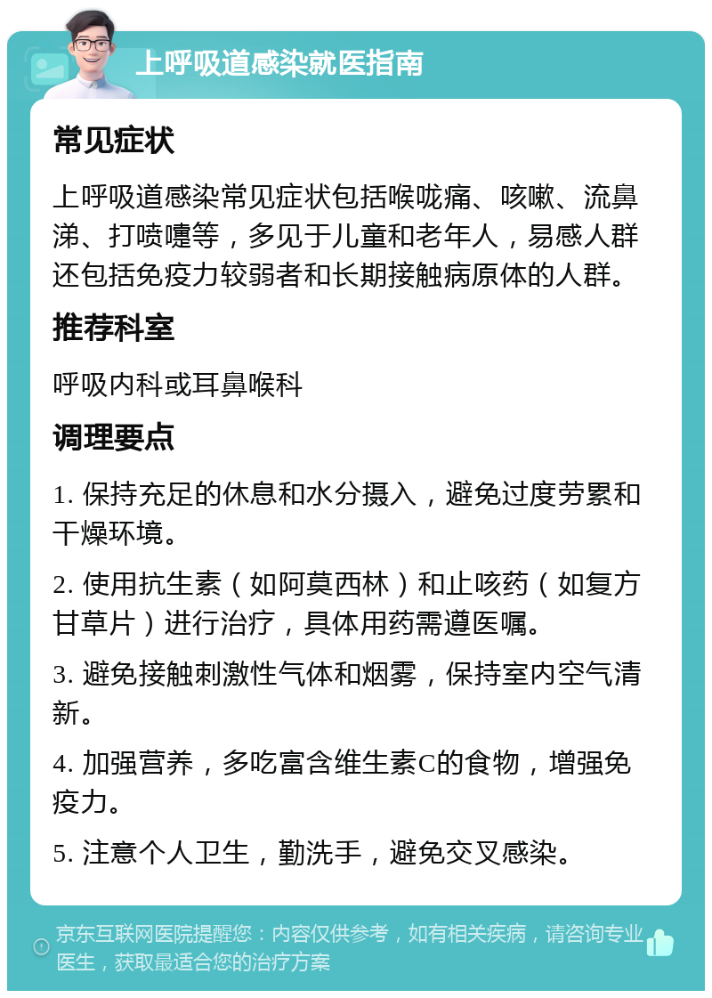 上呼吸道感染就医指南 常见症状 上呼吸道感染常见症状包括喉咙痛、咳嗽、流鼻涕、打喷嚏等，多见于儿童和老年人，易感人群还包括免疫力较弱者和长期接触病原体的人群。 推荐科室 呼吸内科或耳鼻喉科 调理要点 1. 保持充足的休息和水分摄入，避免过度劳累和干燥环境。 2. 使用抗生素（如阿莫西林）和止咳药（如复方甘草片）进行治疗，具体用药需遵医嘱。 3. 避免接触刺激性气体和烟雾，保持室内空气清新。 4. 加强营养，多吃富含维生素C的食物，增强免疫力。 5. 注意个人卫生，勤洗手，避免交叉感染。