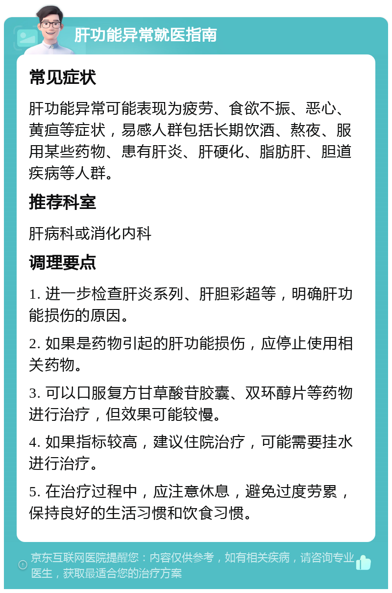 肝功能异常就医指南 常见症状 肝功能异常可能表现为疲劳、食欲不振、恶心、黄疸等症状，易感人群包括长期饮酒、熬夜、服用某些药物、患有肝炎、肝硬化、脂肪肝、胆道疾病等人群。 推荐科室 肝病科或消化内科 调理要点 1. 进一步检查肝炎系列、肝胆彩超等，明确肝功能损伤的原因。 2. 如果是药物引起的肝功能损伤，应停止使用相关药物。 3. 可以口服复方甘草酸苷胶囊、双环醇片等药物进行治疗，但效果可能较慢。 4. 如果指标较高，建议住院治疗，可能需要挂水进行治疗。 5. 在治疗过程中，应注意休息，避免过度劳累，保持良好的生活习惯和饮食习惯。