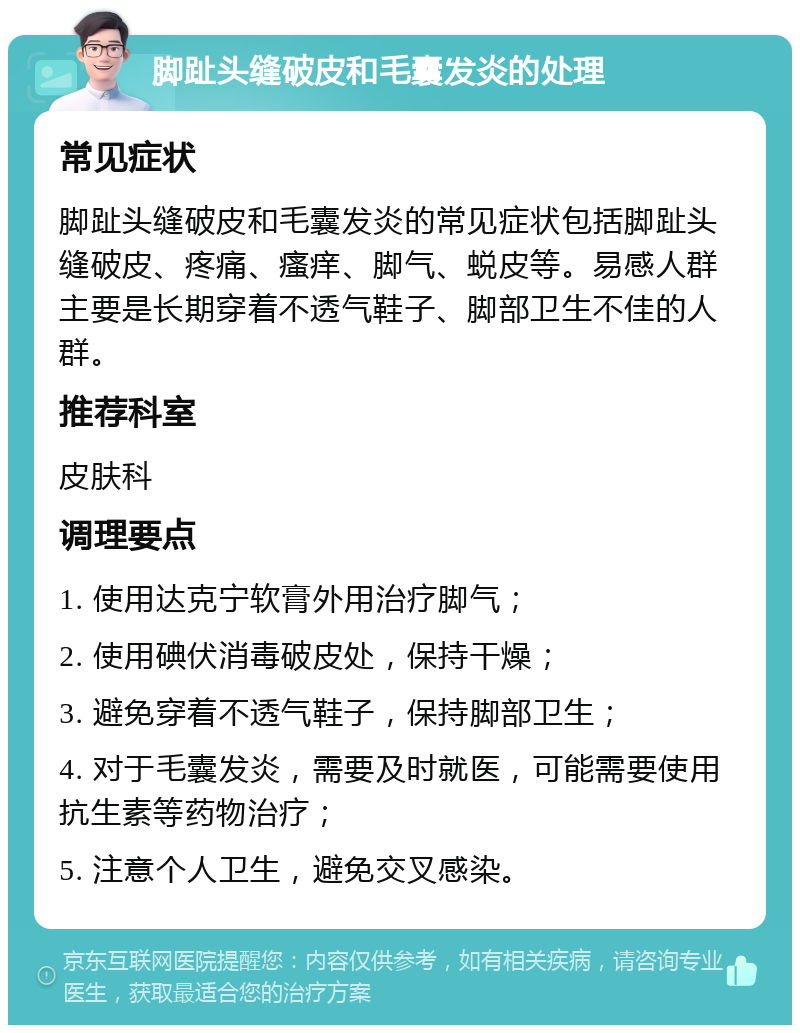 脚趾头缝破皮和毛囊发炎的处理 常见症状 脚趾头缝破皮和毛囊发炎的常见症状包括脚趾头缝破皮、疼痛、瘙痒、脚气、蜕皮等。易感人群主要是长期穿着不透气鞋子、脚部卫生不佳的人群。 推荐科室 皮肤科 调理要点 1. 使用达克宁软膏外用治疗脚气； 2. 使用碘伏消毒破皮处，保持干燥； 3. 避免穿着不透气鞋子，保持脚部卫生； 4. 对于毛囊发炎，需要及时就医，可能需要使用抗生素等药物治疗； 5. 注意个人卫生，避免交叉感染。