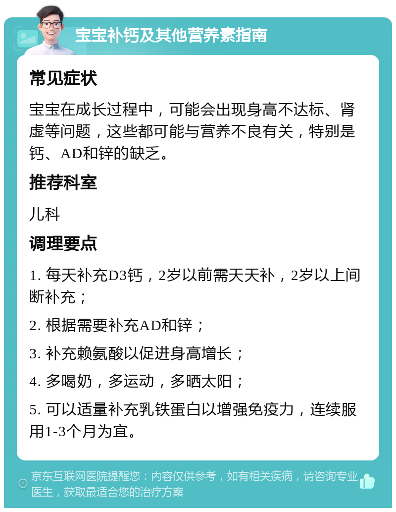 宝宝补钙及其他营养素指南 常见症状 宝宝在成长过程中，可能会出现身高不达标、肾虚等问题，这些都可能与营养不良有关，特别是钙、AD和锌的缺乏。 推荐科室 儿科 调理要点 1. 每天补充D3钙，2岁以前需天天补，2岁以上间断补充； 2. 根据需要补充AD和锌； 3. 补充赖氨酸以促进身高增长； 4. 多喝奶，多运动，多晒太阳； 5. 可以适量补充乳铁蛋白以增强免疫力，连续服用1-3个月为宜。