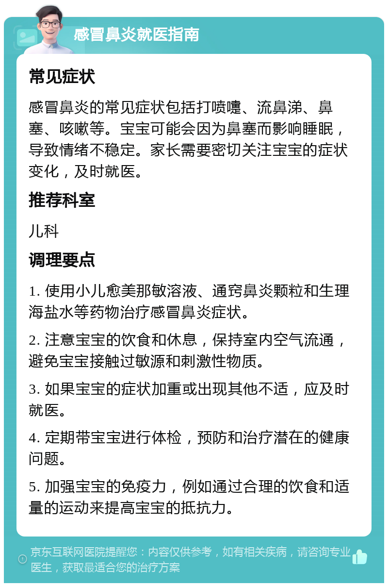 感冒鼻炎就医指南 常见症状 感冒鼻炎的常见症状包括打喷嚏、流鼻涕、鼻塞、咳嗽等。宝宝可能会因为鼻塞而影响睡眠，导致情绪不稳定。家长需要密切关注宝宝的症状变化，及时就医。 推荐科室 儿科 调理要点 1. 使用小儿愈美那敏溶液、通窍鼻炎颗粒和生理海盐水等药物治疗感冒鼻炎症状。 2. 注意宝宝的饮食和休息，保持室内空气流通，避免宝宝接触过敏源和刺激性物质。 3. 如果宝宝的症状加重或出现其他不适，应及时就医。 4. 定期带宝宝进行体检，预防和治疗潜在的健康问题。 5. 加强宝宝的免疫力，例如通过合理的饮食和适量的运动来提高宝宝的抵抗力。