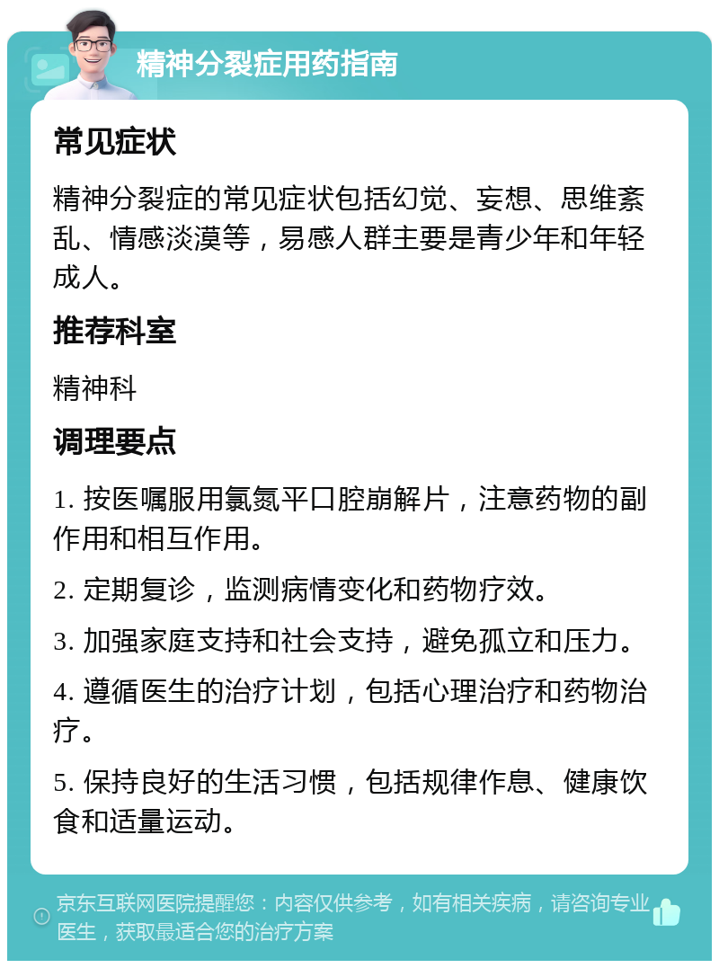 精神分裂症用药指南 常见症状 精神分裂症的常见症状包括幻觉、妄想、思维紊乱、情感淡漠等，易感人群主要是青少年和年轻成人。 推荐科室 精神科 调理要点 1. 按医嘱服用氯氮平口腔崩解片，注意药物的副作用和相互作用。 2. 定期复诊，监测病情变化和药物疗效。 3. 加强家庭支持和社会支持，避免孤立和压力。 4. 遵循医生的治疗计划，包括心理治疗和药物治疗。 5. 保持良好的生活习惯，包括规律作息、健康饮食和适量运动。