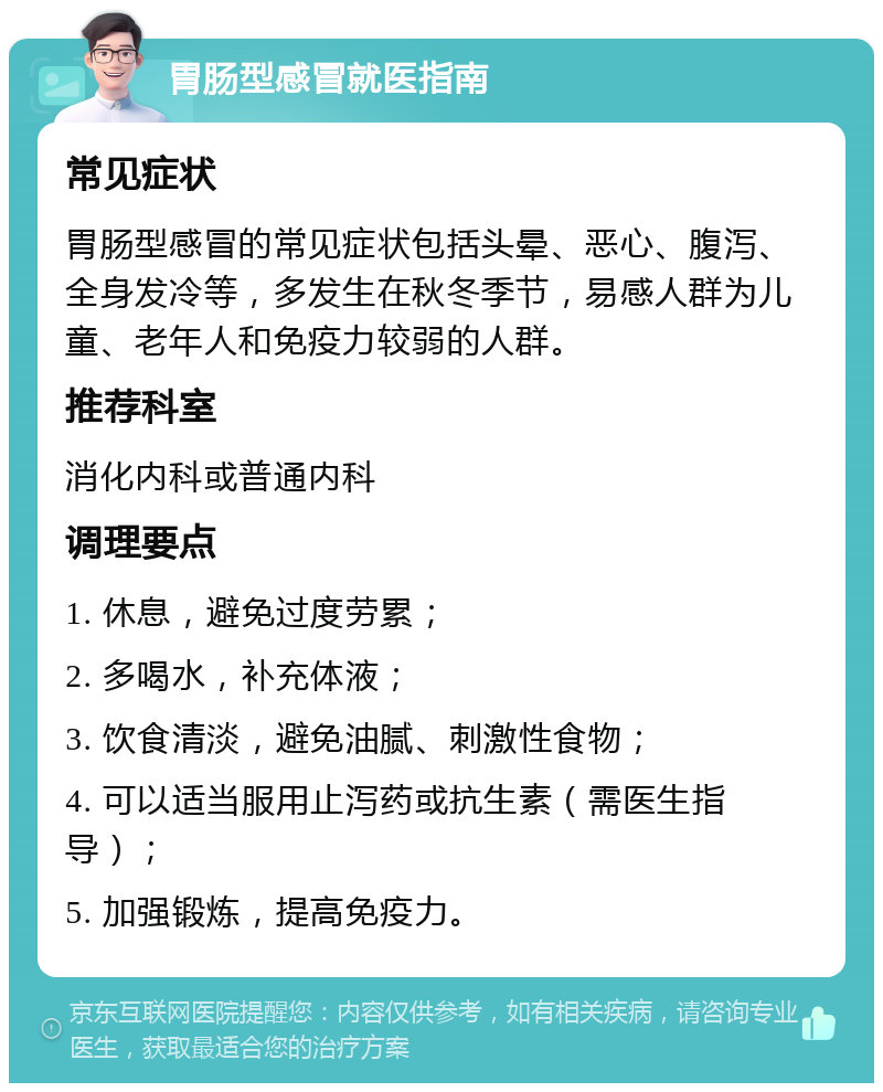 胃肠型感冒就医指南 常见症状 胃肠型感冒的常见症状包括头晕、恶心、腹泻、全身发冷等，多发生在秋冬季节，易感人群为儿童、老年人和免疫力较弱的人群。 推荐科室 消化内科或普通内科 调理要点 1. 休息，避免过度劳累； 2. 多喝水，补充体液； 3. 饮食清淡，避免油腻、刺激性食物； 4. 可以适当服用止泻药或抗生素（需医生指导）； 5. 加强锻炼，提高免疫力。