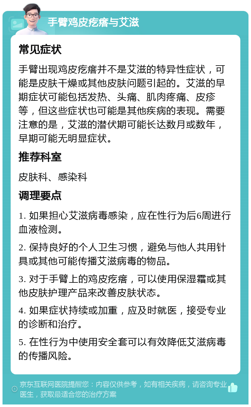 手臂鸡皮疙瘩与艾滋 常见症状 手臂出现鸡皮疙瘩并不是艾滋的特异性症状，可能是皮肤干燥或其他皮肤问题引起的。艾滋的早期症状可能包括发热、头痛、肌肉疼痛、皮疹等，但这些症状也可能是其他疾病的表现。需要注意的是，艾滋的潜伏期可能长达数月或数年，早期可能无明显症状。 推荐科室 皮肤科、感染科 调理要点 1. 如果担心艾滋病毒感染，应在性行为后6周进行血液检测。 2. 保持良好的个人卫生习惯，避免与他人共用针具或其他可能传播艾滋病毒的物品。 3. 对于手臂上的鸡皮疙瘩，可以使用保湿霜或其他皮肤护理产品来改善皮肤状态。 4. 如果症状持续或加重，应及时就医，接受专业的诊断和治疗。 5. 在性行为中使用安全套可以有效降低艾滋病毒的传播风险。