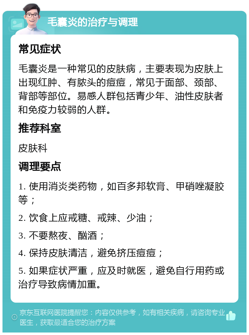 毛囊炎的治疗与调理 常见症状 毛囊炎是一种常见的皮肤病，主要表现为皮肤上出现红肿、有脓头的痘痘，常见于面部、颈部、背部等部位。易感人群包括青少年、油性皮肤者和免疫力较弱的人群。 推荐科室 皮肤科 调理要点 1. 使用消炎类药物，如百多邦软膏、甲硝唑凝胶等； 2. 饮食上应戒糖、戒辣、少油； 3. 不要熬夜、酗酒； 4. 保持皮肤清洁，避免挤压痘痘； 5. 如果症状严重，应及时就医，避免自行用药或治疗导致病情加重。