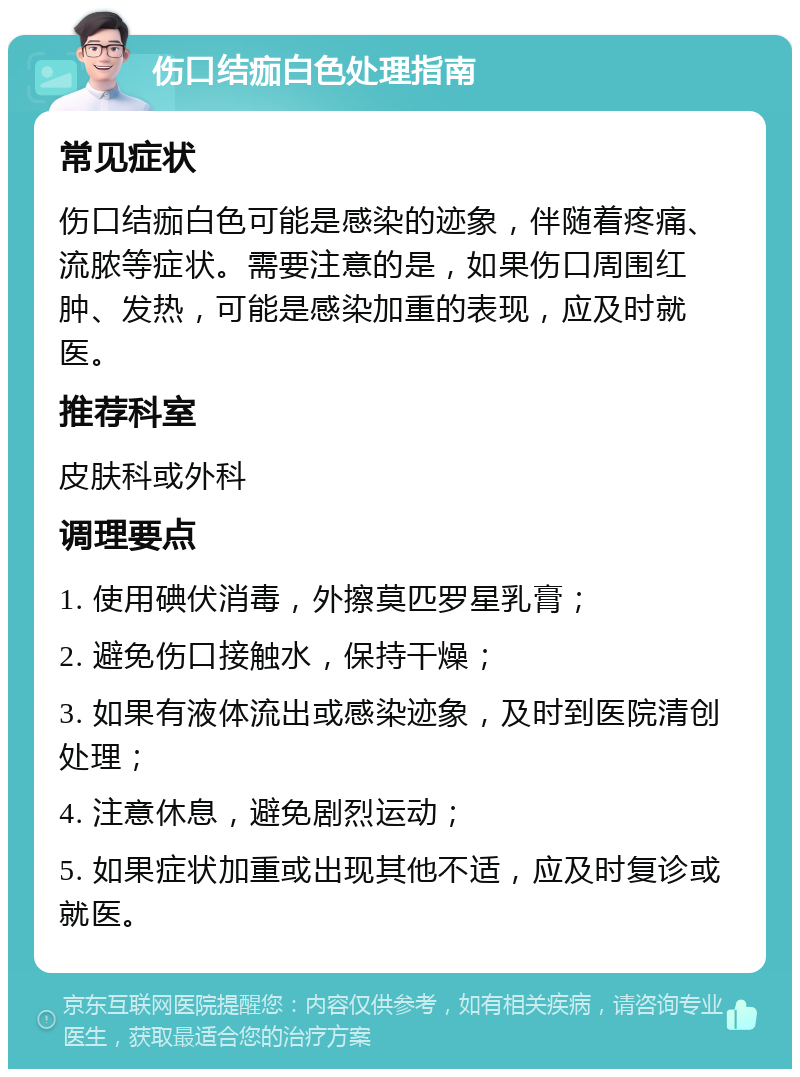 伤口结痂白色处理指南 常见症状 伤口结痂白色可能是感染的迹象，伴随着疼痛、流脓等症状。需要注意的是，如果伤口周围红肿、发热，可能是感染加重的表现，应及时就医。 推荐科室 皮肤科或外科 调理要点 1. 使用碘伏消毒，外擦莫匹罗星乳膏； 2. 避免伤口接触水，保持干燥； 3. 如果有液体流出或感染迹象，及时到医院清创处理； 4. 注意休息，避免剧烈运动； 5. 如果症状加重或出现其他不适，应及时复诊或就医。