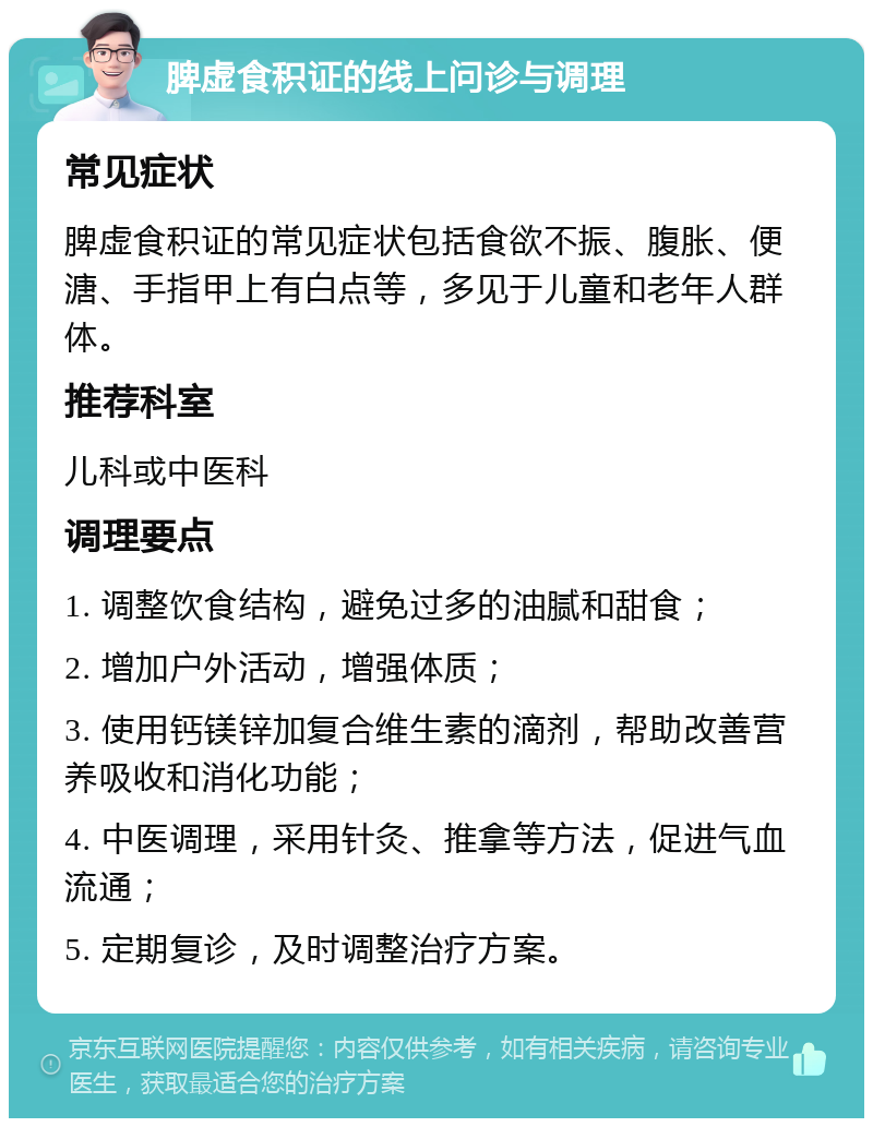 脾虚食积证的线上问诊与调理 常见症状 脾虚食积证的常见症状包括食欲不振、腹胀、便溏、手指甲上有白点等，多见于儿童和老年人群体。 推荐科室 儿科或中医科 调理要点 1. 调整饮食结构，避免过多的油腻和甜食； 2. 增加户外活动，增强体质； 3. 使用钙镁锌加复合维生素的滴剂，帮助改善营养吸收和消化功能； 4. 中医调理，采用针灸、推拿等方法，促进气血流通； 5. 定期复诊，及时调整治疗方案。