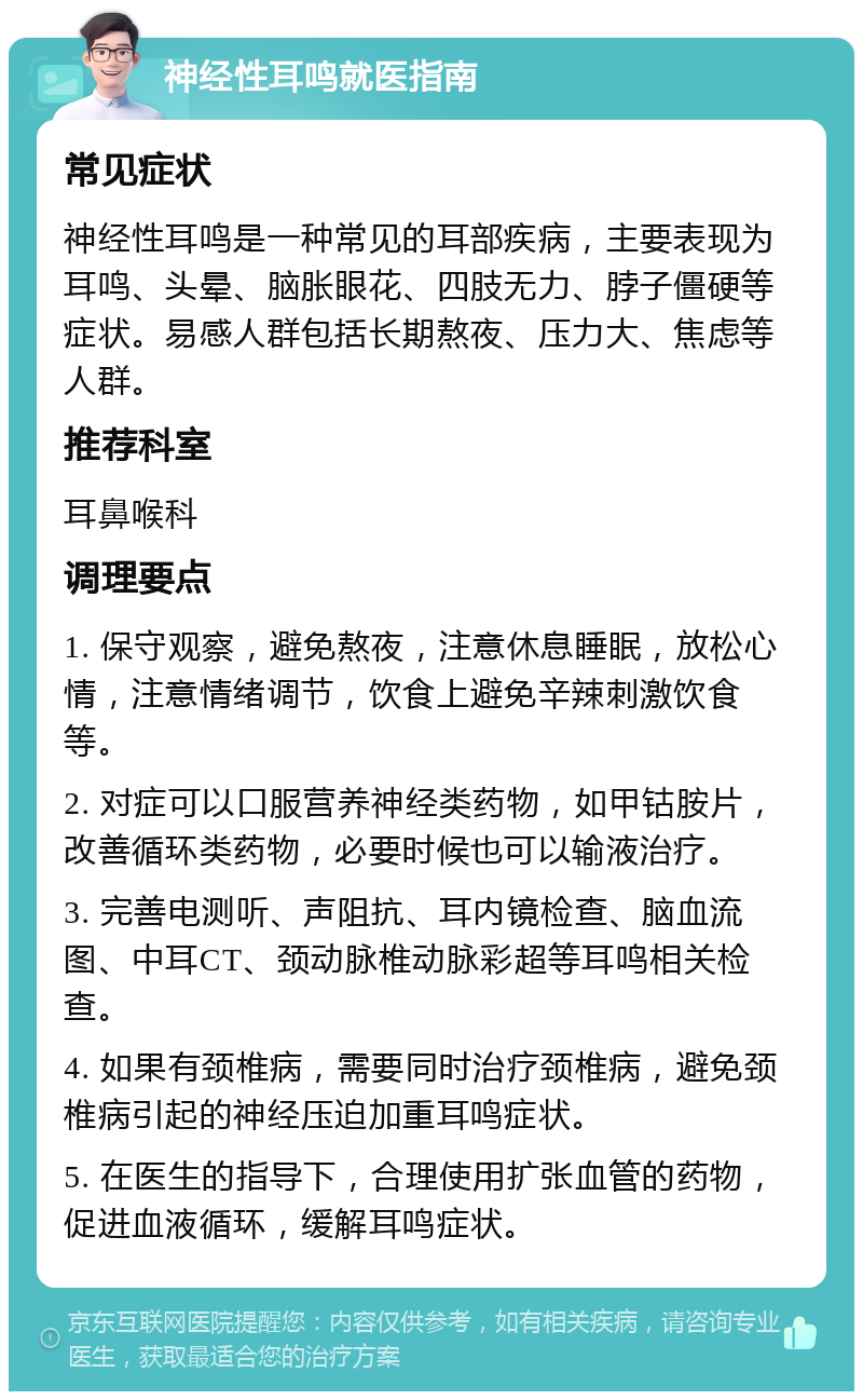 神经性耳鸣就医指南 常见症状 神经性耳鸣是一种常见的耳部疾病，主要表现为耳鸣、头晕、脑胀眼花、四肢无力、脖子僵硬等症状。易感人群包括长期熬夜、压力大、焦虑等人群。 推荐科室 耳鼻喉科 调理要点 1. 保守观察，避免熬夜，注意休息睡眠，放松心情，注意情绪调节，饮食上避免辛辣刺激饮食等。 2. 对症可以口服营养神经类药物，如甲钴胺片，改善循环类药物，必要时候也可以输液治疗。 3. 完善电测听、声阻抗、耳内镜检查、脑血流图、中耳CT、颈动脉椎动脉彩超等耳鸣相关检查。 4. 如果有颈椎病，需要同时治疗颈椎病，避免颈椎病引起的神经压迫加重耳鸣症状。 5. 在医生的指导下，合理使用扩张血管的药物，促进血液循环，缓解耳鸣症状。