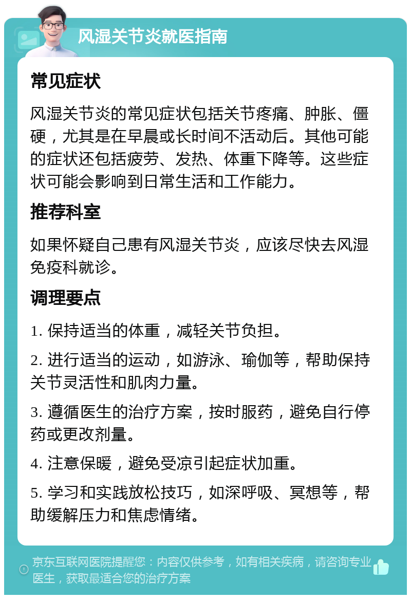 风湿关节炎就医指南 常见症状 风湿关节炎的常见症状包括关节疼痛、肿胀、僵硬，尤其是在早晨或长时间不活动后。其他可能的症状还包括疲劳、发热、体重下降等。这些症状可能会影响到日常生活和工作能力。 推荐科室 如果怀疑自己患有风湿关节炎，应该尽快去风湿免疫科就诊。 调理要点 1. 保持适当的体重，减轻关节负担。 2. 进行适当的运动，如游泳、瑜伽等，帮助保持关节灵活性和肌肉力量。 3. 遵循医生的治疗方案，按时服药，避免自行停药或更改剂量。 4. 注意保暖，避免受凉引起症状加重。 5. 学习和实践放松技巧，如深呼吸、冥想等，帮助缓解压力和焦虑情绪。