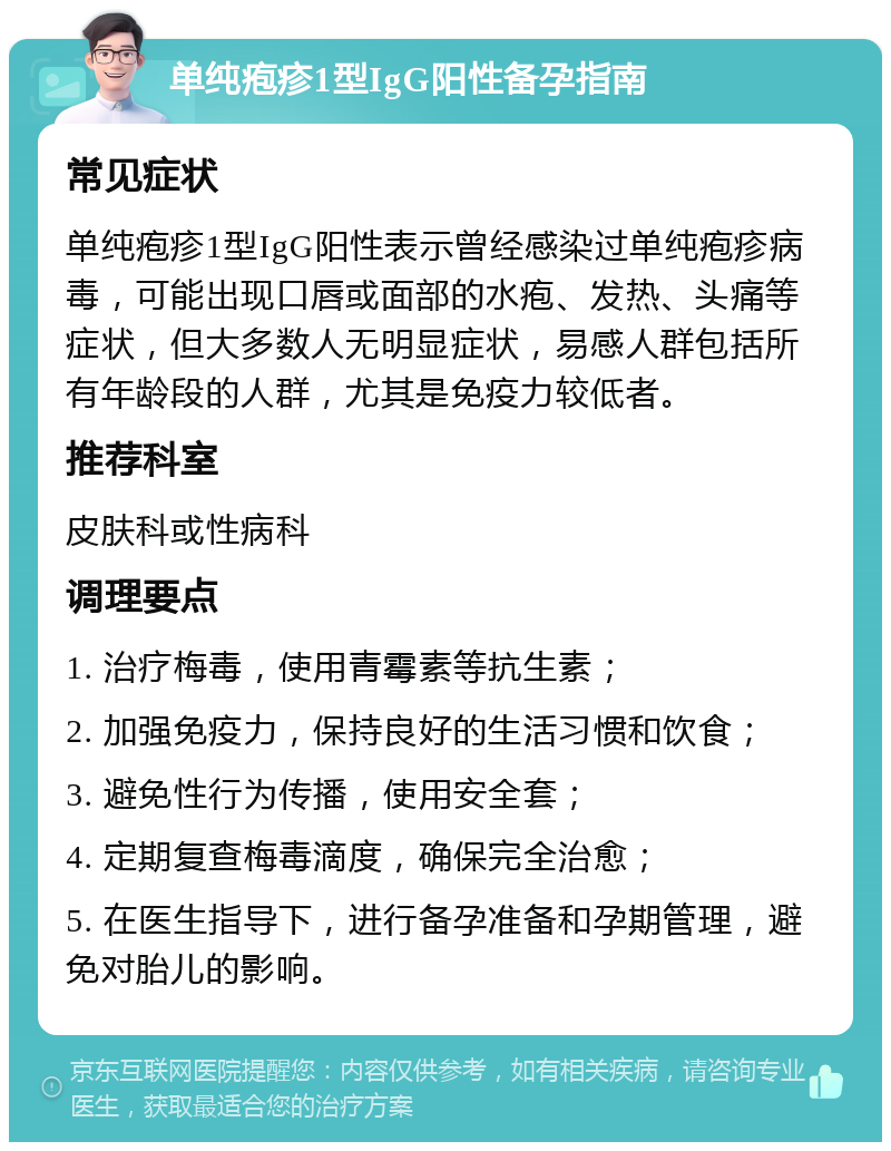 单纯疱疹1型IgG阳性备孕指南 常见症状 单纯疱疹1型IgG阳性表示曾经感染过单纯疱疹病毒，可能出现口唇或面部的水疱、发热、头痛等症状，但大多数人无明显症状，易感人群包括所有年龄段的人群，尤其是免疫力较低者。 推荐科室 皮肤科或性病科 调理要点 1. 治疗梅毒，使用青霉素等抗生素； 2. 加强免疫力，保持良好的生活习惯和饮食； 3. 避免性行为传播，使用安全套； 4. 定期复查梅毒滴度，确保完全治愈； 5. 在医生指导下，进行备孕准备和孕期管理，避免对胎儿的影响。