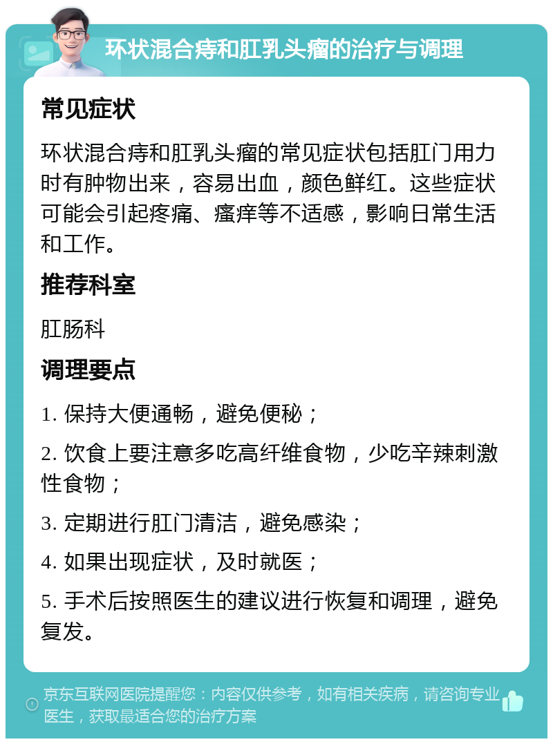 环状混合痔和肛乳头瘤的治疗与调理 常见症状 环状混合痔和肛乳头瘤的常见症状包括肛门用力时有肿物出来，容易出血，颜色鲜红。这些症状可能会引起疼痛、瘙痒等不适感，影响日常生活和工作。 推荐科室 肛肠科 调理要点 1. 保持大便通畅，避免便秘； 2. 饮食上要注意多吃高纤维食物，少吃辛辣刺激性食物； 3. 定期进行肛门清洁，避免感染； 4. 如果出现症状，及时就医； 5. 手术后按照医生的建议进行恢复和调理，避免复发。