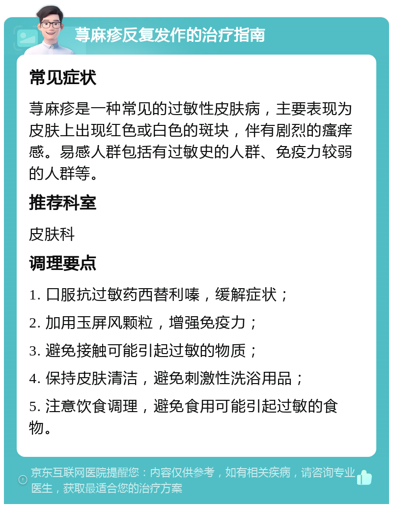 荨麻疹反复发作的治疗指南 常见症状 荨麻疹是一种常见的过敏性皮肤病，主要表现为皮肤上出现红色或白色的斑块，伴有剧烈的瘙痒感。易感人群包括有过敏史的人群、免疫力较弱的人群等。 推荐科室 皮肤科 调理要点 1. 口服抗过敏药西替利嗪，缓解症状； 2. 加用玉屏风颗粒，增强免疫力； 3. 避免接触可能引起过敏的物质； 4. 保持皮肤清洁，避免刺激性洗浴用品； 5. 注意饮食调理，避免食用可能引起过敏的食物。