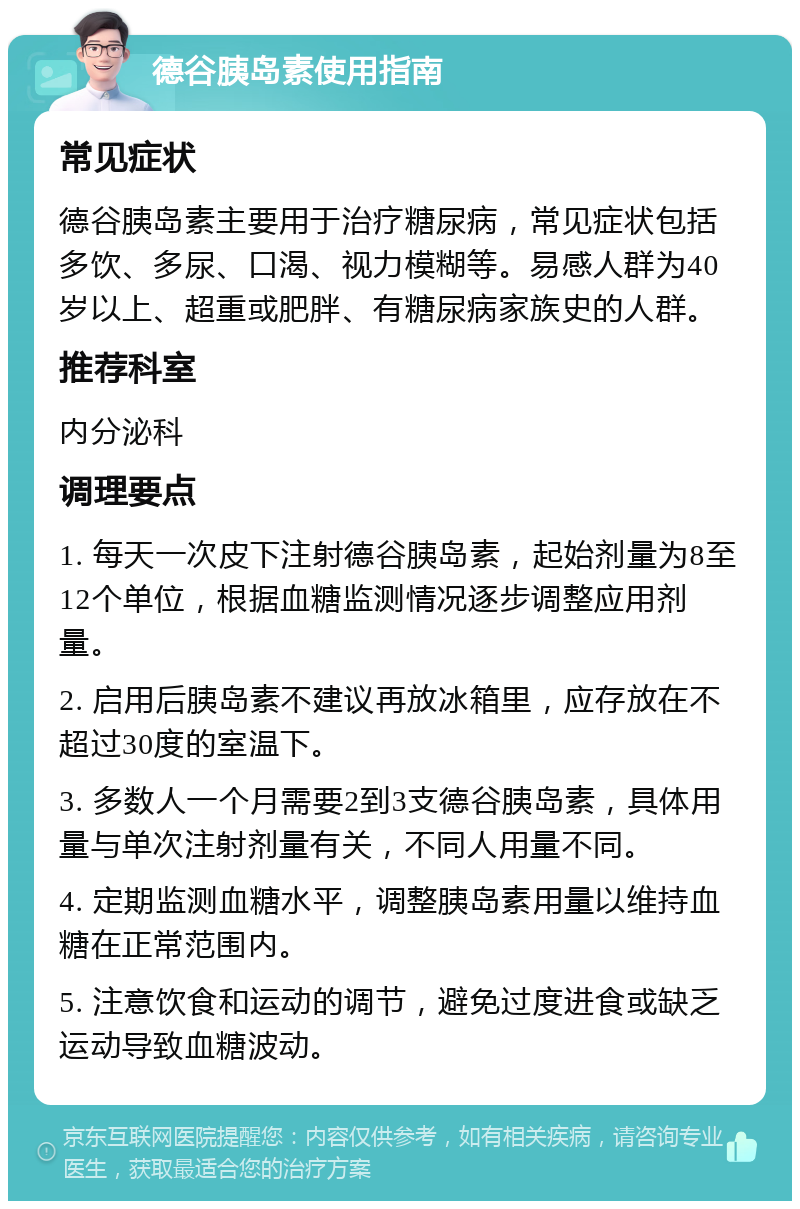 德谷胰岛素使用指南 常见症状 德谷胰岛素主要用于治疗糖尿病，常见症状包括多饮、多尿、口渴、视力模糊等。易感人群为40岁以上、超重或肥胖、有糖尿病家族史的人群。 推荐科室 内分泌科 调理要点 1. 每天一次皮下注射德谷胰岛素，起始剂量为8至12个单位，根据血糖监测情况逐步调整应用剂量。 2. 启用后胰岛素不建议再放冰箱里，应存放在不超过30度的室温下。 3. 多数人一个月需要2到3支德谷胰岛素，具体用量与单次注射剂量有关，不同人用量不同。 4. 定期监测血糖水平，调整胰岛素用量以维持血糖在正常范围内。 5. 注意饮食和运动的调节，避免过度进食或缺乏运动导致血糖波动。