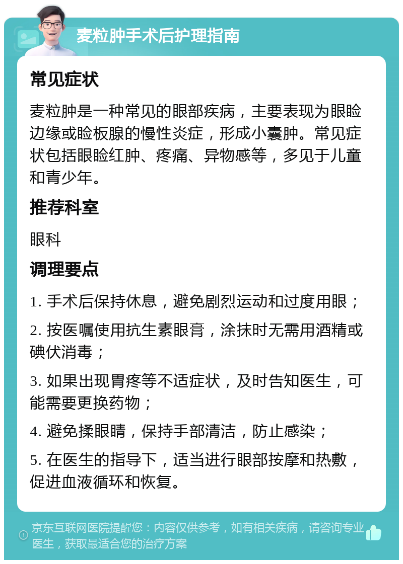 麦粒肿手术后护理指南 常见症状 麦粒肿是一种常见的眼部疾病，主要表现为眼睑边缘或睑板腺的慢性炎症，形成小囊肿。常见症状包括眼睑红肿、疼痛、异物感等，多见于儿童和青少年。 推荐科室 眼科 调理要点 1. 手术后保持休息，避免剧烈运动和过度用眼； 2. 按医嘱使用抗生素眼膏，涂抹时无需用酒精或碘伏消毒； 3. 如果出现胃疼等不适症状，及时告知医生，可能需要更换药物； 4. 避免揉眼睛，保持手部清洁，防止感染； 5. 在医生的指导下，适当进行眼部按摩和热敷，促进血液循环和恢复。