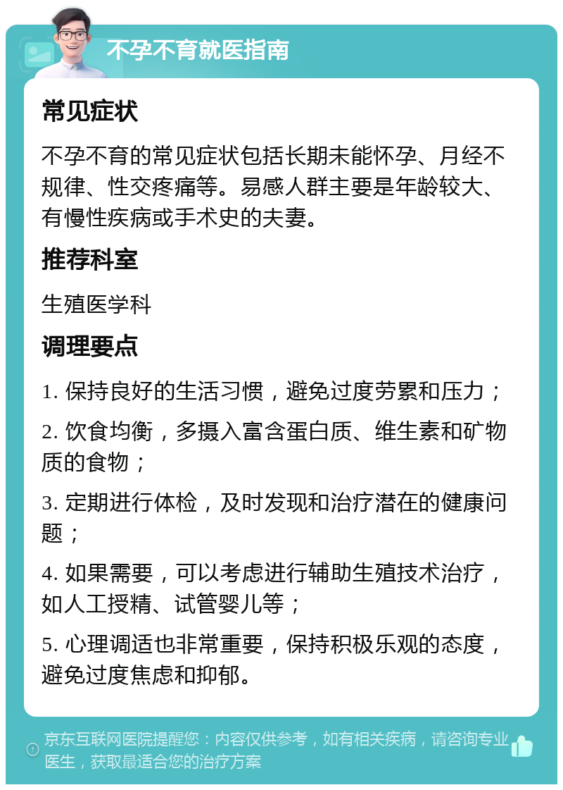 不孕不育就医指南 常见症状 不孕不育的常见症状包括长期未能怀孕、月经不规律、性交疼痛等。易感人群主要是年龄较大、有慢性疾病或手术史的夫妻。 推荐科室 生殖医学科 调理要点 1. 保持良好的生活习惯，避免过度劳累和压力； 2. 饮食均衡，多摄入富含蛋白质、维生素和矿物质的食物； 3. 定期进行体检，及时发现和治疗潜在的健康问题； 4. 如果需要，可以考虑进行辅助生殖技术治疗，如人工授精、试管婴儿等； 5. 心理调适也非常重要，保持积极乐观的态度，避免过度焦虑和抑郁。