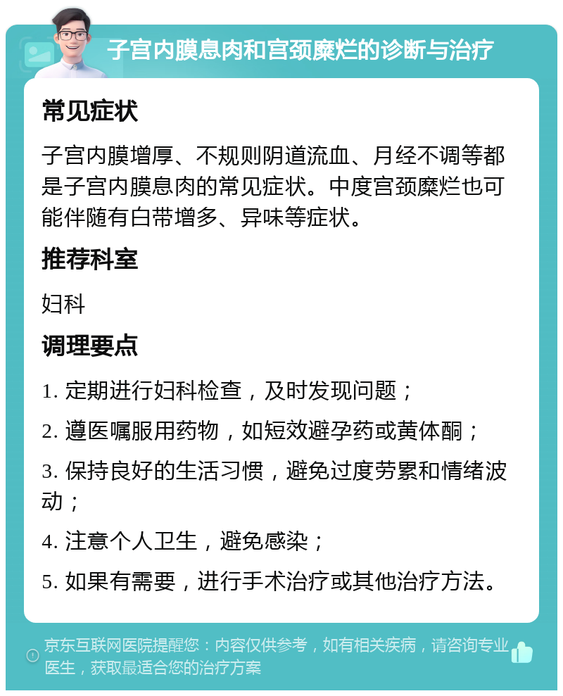 子宫内膜息肉和宫颈糜烂的诊断与治疗 常见症状 子宫内膜增厚、不规则阴道流血、月经不调等都是子宫内膜息肉的常见症状。中度宫颈糜烂也可能伴随有白带增多、异味等症状。 推荐科室 妇科 调理要点 1. 定期进行妇科检查，及时发现问题； 2. 遵医嘱服用药物，如短效避孕药或黄体酮； 3. 保持良好的生活习惯，避免过度劳累和情绪波动； 4. 注意个人卫生，避免感染； 5. 如果有需要，进行手术治疗或其他治疗方法。