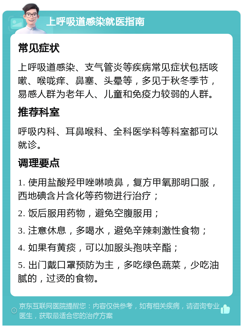 上呼吸道感染就医指南 常见症状 上呼吸道感染、支气管炎等疾病常见症状包括咳嗽、喉咙痒、鼻塞、头晕等，多见于秋冬季节，易感人群为老年人、儿童和免疫力较弱的人群。 推荐科室 呼吸内科、耳鼻喉科、全科医学科等科室都可以就诊。 调理要点 1. 使用盐酸羟甲唑啉喷鼻，复方甲氧那明口服，西地碘含片含化等药物进行治疗； 2. 饭后服用药物，避免空腹服用； 3. 注意休息，多喝水，避免辛辣刺激性食物； 4. 如果有黄痰，可以加服头孢呋辛酯； 5. 出门戴口罩预防为主，多吃绿色蔬菜，少吃油腻的，过烫的食物。