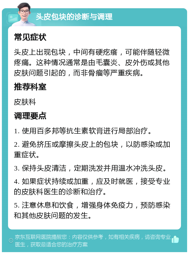 头皮包块的诊断与调理 常见症状 头皮上出现包块，中间有硬疙瘩，可能伴随轻微疼痛。这种情况通常是由毛囊炎、皮外伤或其他皮肤问题引起的，而非骨瘤等严重疾病。 推荐科室 皮肤科 调理要点 1. 使用百多邦等抗生素软膏进行局部治疗。 2. 避免挤压或摩擦头皮上的包块，以防感染或加重症状。 3. 保持头皮清洁，定期洗发并用温水冲洗头皮。 4. 如果症状持续或加重，应及时就医，接受专业的皮肤科医生的诊断和治疗。 5. 注意休息和饮食，增强身体免疫力，预防感染和其他皮肤问题的发生。