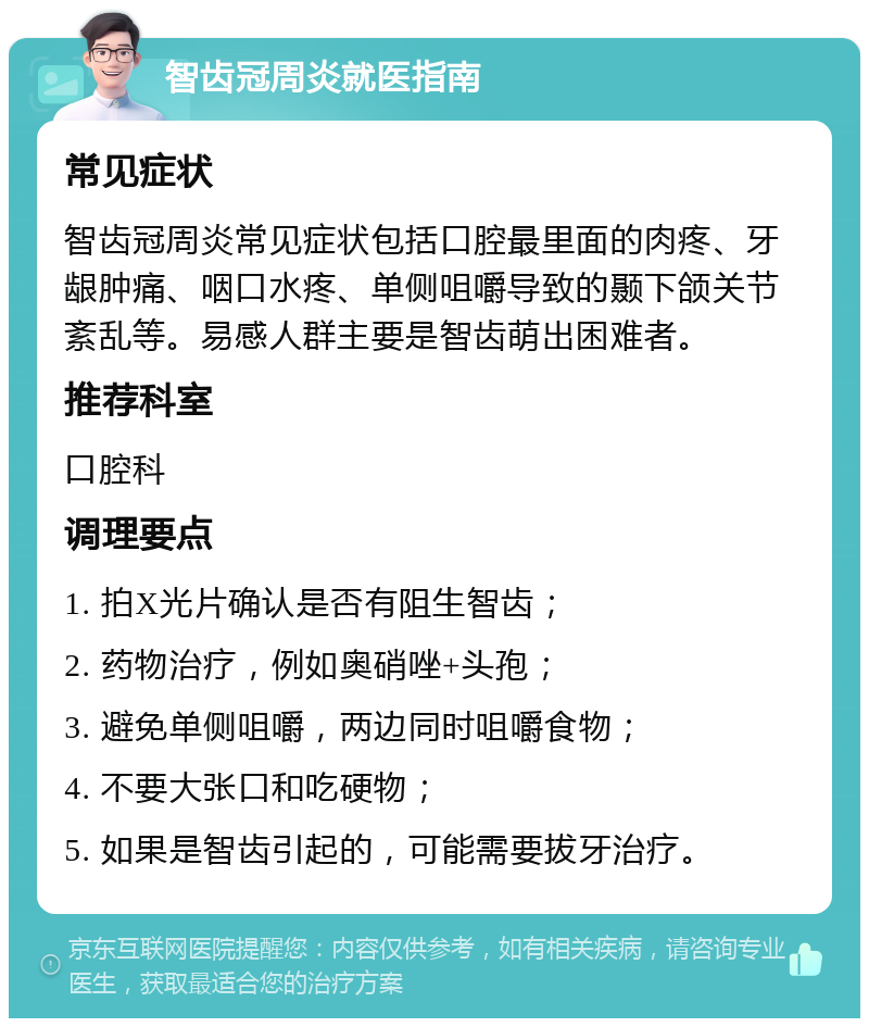 智齿冠周炎就医指南 常见症状 智齿冠周炎常见症状包括口腔最里面的肉疼、牙龈肿痛、咽口水疼、单侧咀嚼导致的颞下颌关节紊乱等。易感人群主要是智齿萌出困难者。 推荐科室 口腔科 调理要点 1. 拍X光片确认是否有阻生智齿； 2. 药物治疗，例如奥硝唑+头孢； 3. 避免单侧咀嚼，两边同时咀嚼食物； 4. 不要大张口和吃硬物； 5. 如果是智齿引起的，可能需要拔牙治疗。