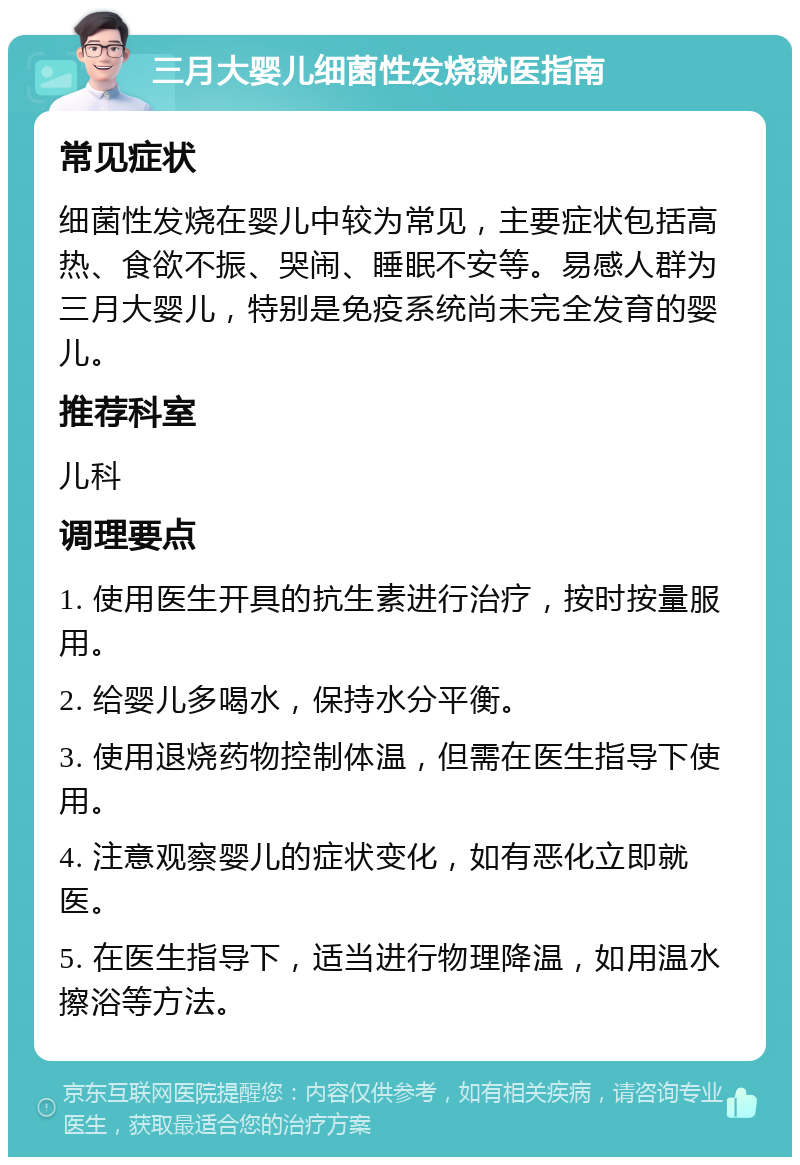 三月大婴儿细菌性发烧就医指南 常见症状 细菌性发烧在婴儿中较为常见，主要症状包括高热、食欲不振、哭闹、睡眠不安等。易感人群为三月大婴儿，特别是免疫系统尚未完全发育的婴儿。 推荐科室 儿科 调理要点 1. 使用医生开具的抗生素进行治疗，按时按量服用。 2. 给婴儿多喝水，保持水分平衡。 3. 使用退烧药物控制体温，但需在医生指导下使用。 4. 注意观察婴儿的症状变化，如有恶化立即就医。 5. 在医生指导下，适当进行物理降温，如用温水擦浴等方法。