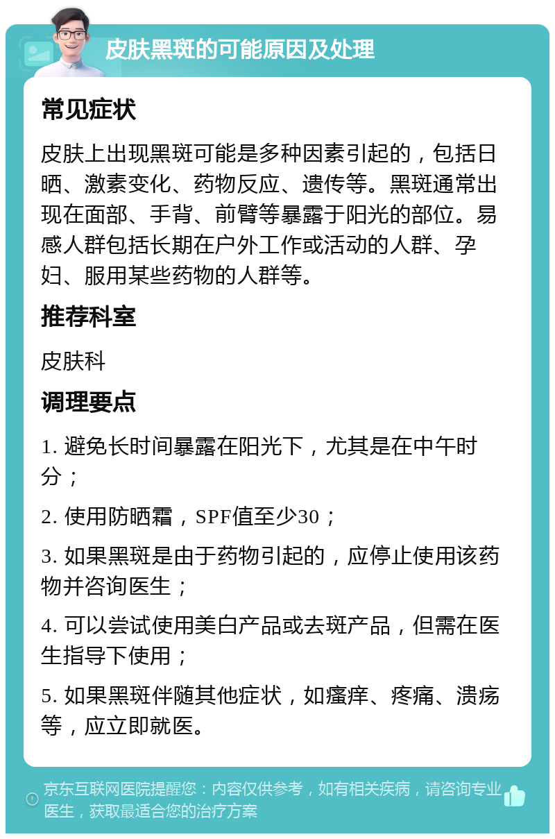 皮肤黑斑的可能原因及处理 常见症状 皮肤上出现黑斑可能是多种因素引起的，包括日晒、激素变化、药物反应、遗传等。黑斑通常出现在面部、手背、前臂等暴露于阳光的部位。易感人群包括长期在户外工作或活动的人群、孕妇、服用某些药物的人群等。 推荐科室 皮肤科 调理要点 1. 避免长时间暴露在阳光下，尤其是在中午时分； 2. 使用防晒霜，SPF值至少30； 3. 如果黑斑是由于药物引起的，应停止使用该药物并咨询医生； 4. 可以尝试使用美白产品或去斑产品，但需在医生指导下使用； 5. 如果黑斑伴随其他症状，如瘙痒、疼痛、溃疡等，应立即就医。