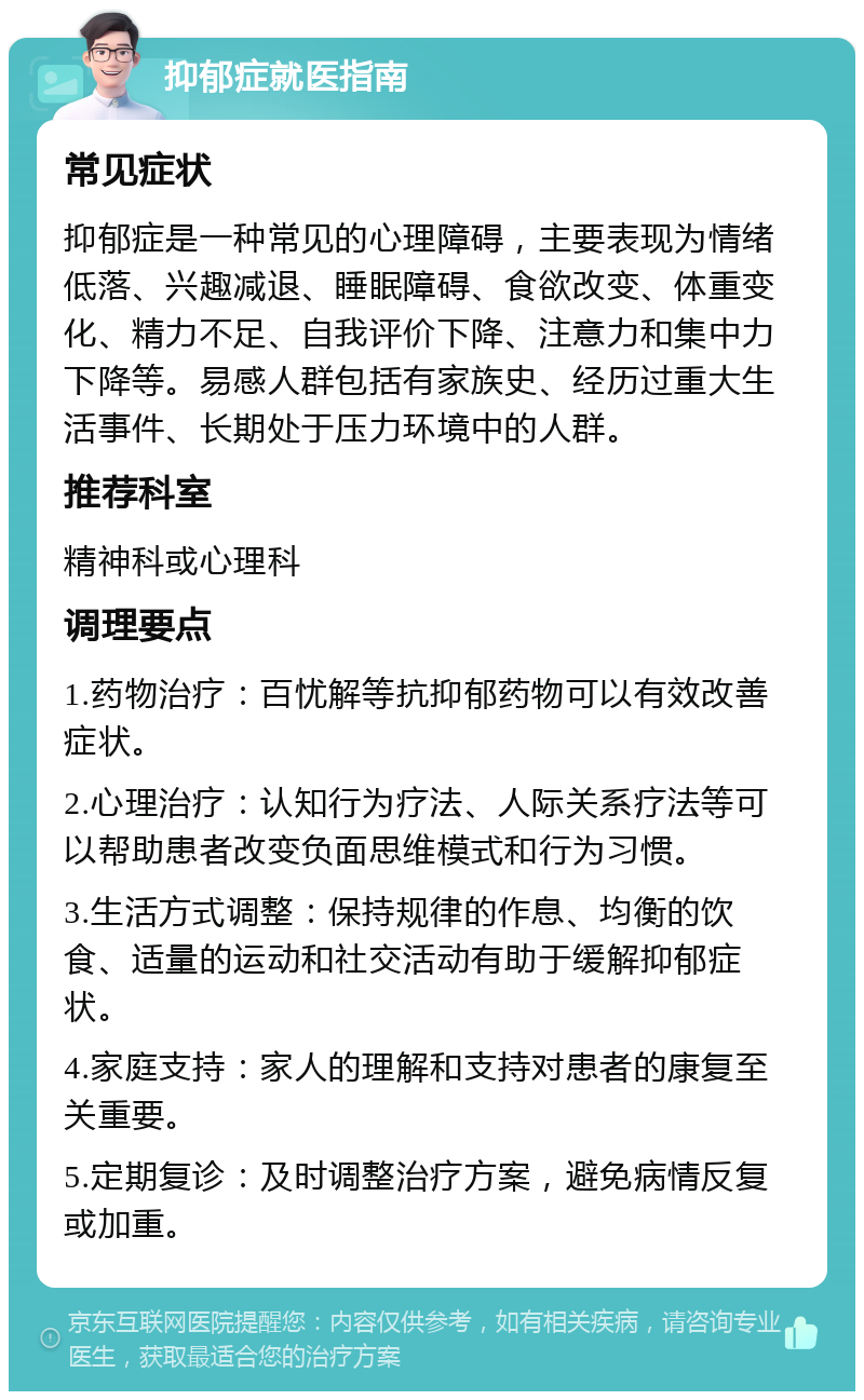 抑郁症就医指南 常见症状 抑郁症是一种常见的心理障碍，主要表现为情绪低落、兴趣减退、睡眠障碍、食欲改变、体重变化、精力不足、自我评价下降、注意力和集中力下降等。易感人群包括有家族史、经历过重大生活事件、长期处于压力环境中的人群。 推荐科室 精神科或心理科 调理要点 1.药物治疗：百忧解等抗抑郁药物可以有效改善症状。 2.心理治疗：认知行为疗法、人际关系疗法等可以帮助患者改变负面思维模式和行为习惯。 3.生活方式调整：保持规律的作息、均衡的饮食、适量的运动和社交活动有助于缓解抑郁症状。 4.家庭支持：家人的理解和支持对患者的康复至关重要。 5.定期复诊：及时调整治疗方案，避免病情反复或加重。