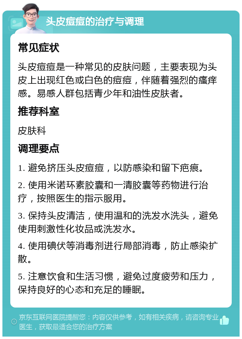 头皮痘痘的治疗与调理 常见症状 头皮痘痘是一种常见的皮肤问题，主要表现为头皮上出现红色或白色的痘痘，伴随着强烈的瘙痒感。易感人群包括青少年和油性皮肤者。 推荐科室 皮肤科 调理要点 1. 避免挤压头皮痘痘，以防感染和留下疤痕。 2. 使用米诺环素胶囊和一清胶囊等药物进行治疗，按照医生的指示服用。 3. 保持头皮清洁，使用温和的洗发水洗头，避免使用刺激性化妆品或洗发水。 4. 使用碘伏等消毒剂进行局部消毒，防止感染扩散。 5. 注意饮食和生活习惯，避免过度疲劳和压力，保持良好的心态和充足的睡眠。