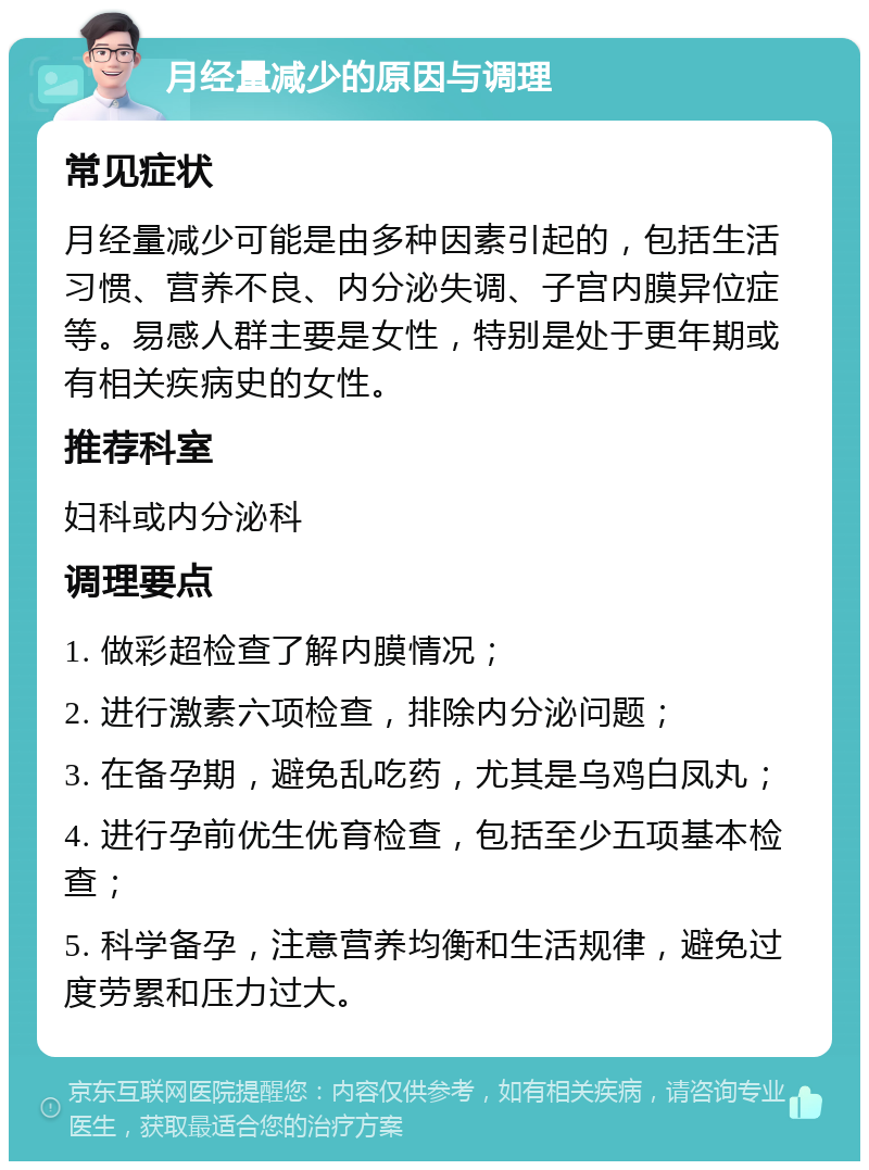 月经量减少的原因与调理 常见症状 月经量减少可能是由多种因素引起的，包括生活习惯、营养不良、内分泌失调、子宫内膜异位症等。易感人群主要是女性，特别是处于更年期或有相关疾病史的女性。 推荐科室 妇科或内分泌科 调理要点 1. 做彩超检查了解内膜情况； 2. 进行激素六项检查，排除内分泌问题； 3. 在备孕期，避免乱吃药，尤其是乌鸡白凤丸； 4. 进行孕前优生优育检查，包括至少五项基本检查； 5. 科学备孕，注意营养均衡和生活规律，避免过度劳累和压力过大。