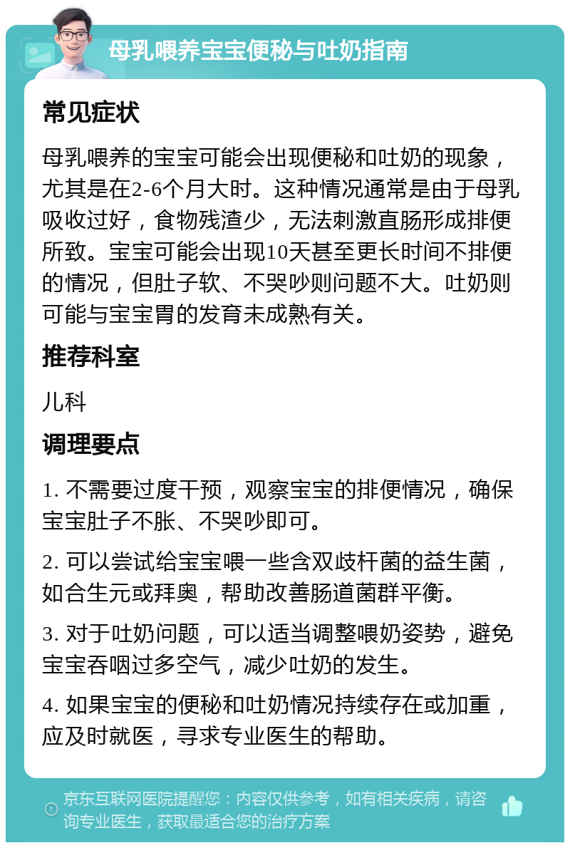 母乳喂养宝宝便秘与吐奶指南 常见症状 母乳喂养的宝宝可能会出现便秘和吐奶的现象，尤其是在2-6个月大时。这种情况通常是由于母乳吸收过好，食物残渣少，无法刺激直肠形成排便所致。宝宝可能会出现10天甚至更长时间不排便的情况，但肚子软、不哭吵则问题不大。吐奶则可能与宝宝胃的发育未成熟有关。 推荐科室 儿科 调理要点 1. 不需要过度干预，观察宝宝的排便情况，确保宝宝肚子不胀、不哭吵即可。 2. 可以尝试给宝宝喂一些含双歧杆菌的益生菌，如合生元或拜奥，帮助改善肠道菌群平衡。 3. 对于吐奶问题，可以适当调整喂奶姿势，避免宝宝吞咽过多空气，减少吐奶的发生。 4. 如果宝宝的便秘和吐奶情况持续存在或加重，应及时就医，寻求专业医生的帮助。