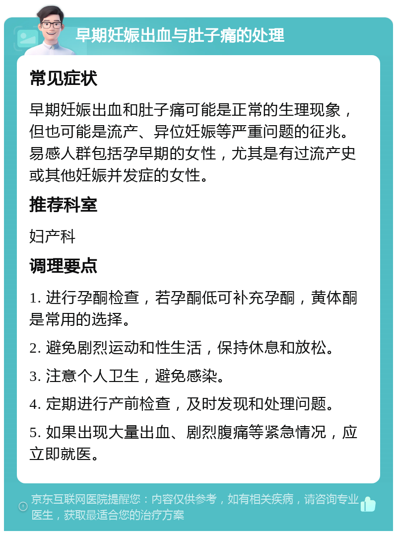 早期妊娠出血与肚子痛的处理 常见症状 早期妊娠出血和肚子痛可能是正常的生理现象，但也可能是流产、异位妊娠等严重问题的征兆。易感人群包括孕早期的女性，尤其是有过流产史或其他妊娠并发症的女性。 推荐科室 妇产科 调理要点 1. 进行孕酮检查，若孕酮低可补充孕酮，黄体酮是常用的选择。 2. 避免剧烈运动和性生活，保持休息和放松。 3. 注意个人卫生，避免感染。 4. 定期进行产前检查，及时发现和处理问题。 5. 如果出现大量出血、剧烈腹痛等紧急情况，应立即就医。