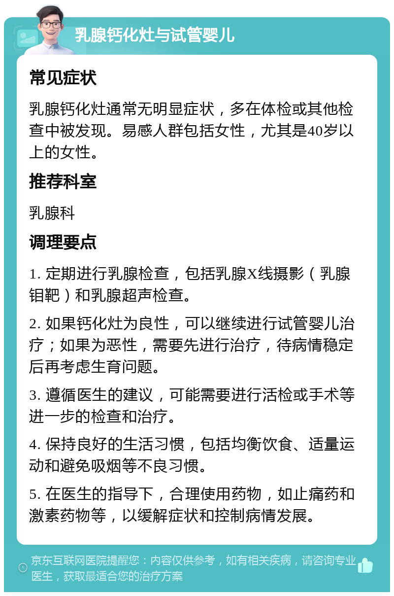 乳腺钙化灶与试管婴儿 常见症状 乳腺钙化灶通常无明显症状，多在体检或其他检查中被发现。易感人群包括女性，尤其是40岁以上的女性。 推荐科室 乳腺科 调理要点 1. 定期进行乳腺检查，包括乳腺X线摄影（乳腺钼靶）和乳腺超声检查。 2. 如果钙化灶为良性，可以继续进行试管婴儿治疗；如果为恶性，需要先进行治疗，待病情稳定后再考虑生育问题。 3. 遵循医生的建议，可能需要进行活检或手术等进一步的检查和治疗。 4. 保持良好的生活习惯，包括均衡饮食、适量运动和避免吸烟等不良习惯。 5. 在医生的指导下，合理使用药物，如止痛药和激素药物等，以缓解症状和控制病情发展。