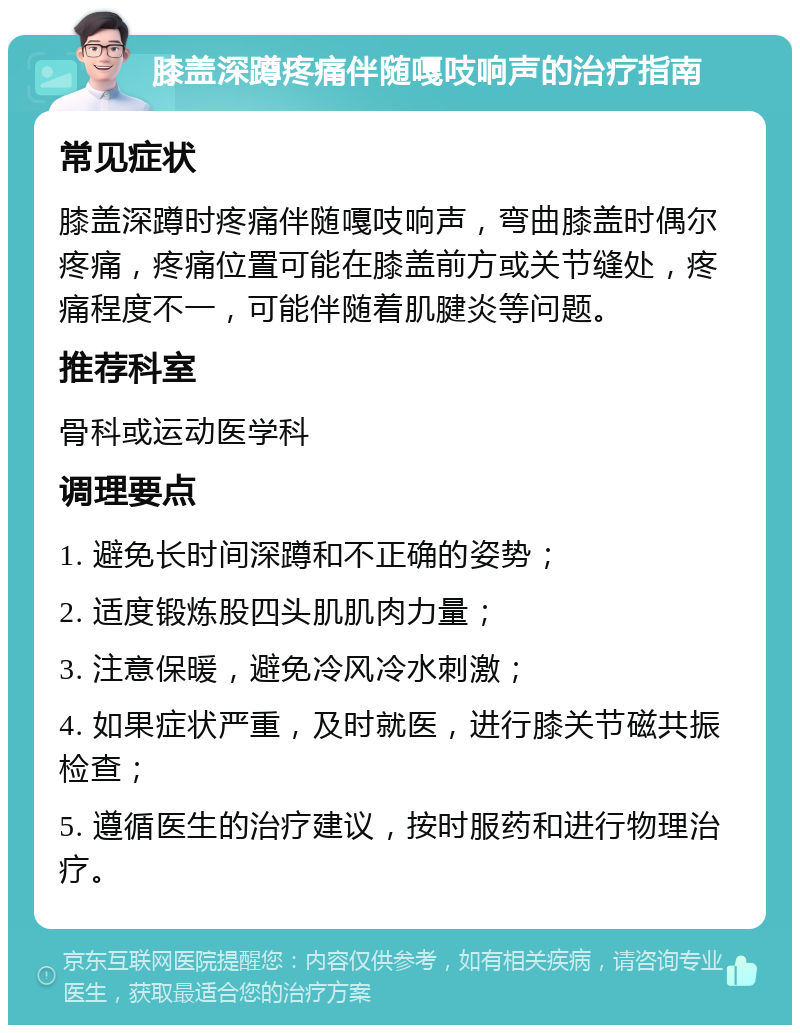 膝盖深蹲疼痛伴随嘎吱响声的治疗指南 常见症状 膝盖深蹲时疼痛伴随嘎吱响声，弯曲膝盖时偶尔疼痛，疼痛位置可能在膝盖前方或关节缝处，疼痛程度不一，可能伴随着肌腱炎等问题。 推荐科室 骨科或运动医学科 调理要点 1. 避免长时间深蹲和不正确的姿势； 2. 适度锻炼股四头肌肌肉力量； 3. 注意保暖，避免冷风冷水刺激； 4. 如果症状严重，及时就医，进行膝关节磁共振检查； 5. 遵循医生的治疗建议，按时服药和进行物理治疗。