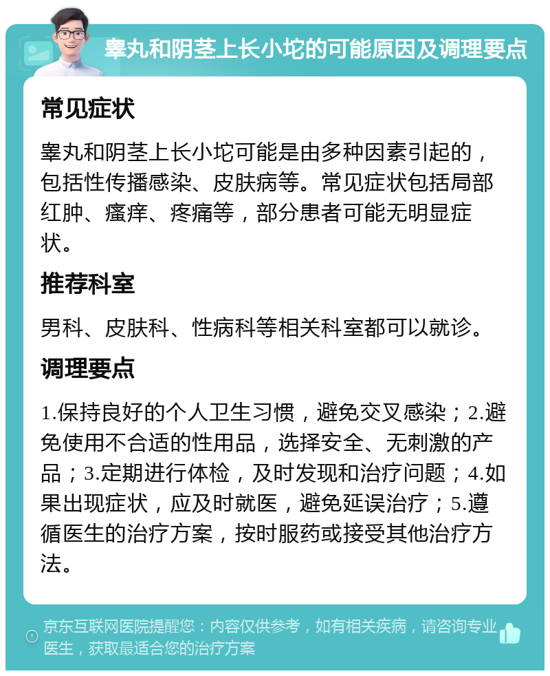 睾丸和阴茎上长小坨的可能原因及调理要点 常见症状 睾丸和阴茎上长小坨可能是由多种因素引起的，包括性传播感染、皮肤病等。常见症状包括局部红肿、瘙痒、疼痛等，部分患者可能无明显症状。 推荐科室 男科、皮肤科、性病科等相关科室都可以就诊。 调理要点 1.保持良好的个人卫生习惯，避免交叉感染；2.避免使用不合适的性用品，选择安全、无刺激的产品；3.定期进行体检，及时发现和治疗问题；4.如果出现症状，应及时就医，避免延误治疗；5.遵循医生的治疗方案，按时服药或接受其他治疗方法。