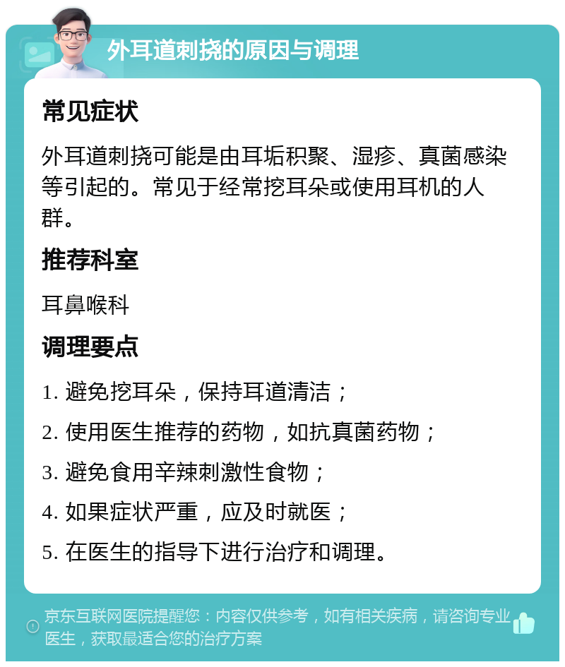 外耳道刺挠的原因与调理 常见症状 外耳道刺挠可能是由耳垢积聚、湿疹、真菌感染等引起的。常见于经常挖耳朵或使用耳机的人群。 推荐科室 耳鼻喉科 调理要点 1. 避免挖耳朵，保持耳道清洁； 2. 使用医生推荐的药物，如抗真菌药物； 3. 避免食用辛辣刺激性食物； 4. 如果症状严重，应及时就医； 5. 在医生的指导下进行治疗和调理。