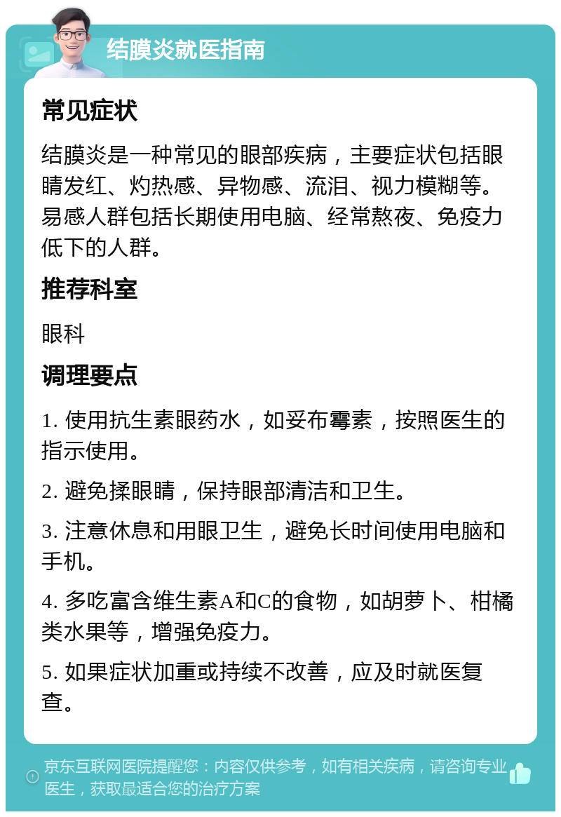 结膜炎就医指南 常见症状 结膜炎是一种常见的眼部疾病，主要症状包括眼睛发红、灼热感、异物感、流泪、视力模糊等。易感人群包括长期使用电脑、经常熬夜、免疫力低下的人群。 推荐科室 眼科 调理要点 1. 使用抗生素眼药水，如妥布霉素，按照医生的指示使用。 2. 避免揉眼睛，保持眼部清洁和卫生。 3. 注意休息和用眼卫生，避免长时间使用电脑和手机。 4. 多吃富含维生素A和C的食物，如胡萝卜、柑橘类水果等，增强免疫力。 5. 如果症状加重或持续不改善，应及时就医复查。