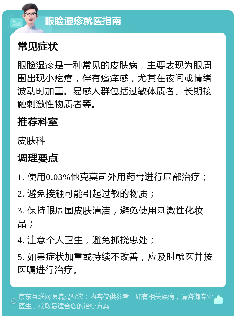 眼睑湿疹就医指南 常见症状 眼睑湿疹是一种常见的皮肤病，主要表现为眼周围出现小疙瘩，伴有瘙痒感，尤其在夜间或情绪波动时加重。易感人群包括过敏体质者、长期接触刺激性物质者等。 推荐科室 皮肤科 调理要点 1. 使用0.03%他克莫司外用药膏进行局部治疗； 2. 避免接触可能引起过敏的物质； 3. 保持眼周围皮肤清洁，避免使用刺激性化妆品； 4. 注意个人卫生，避免抓挠患处； 5. 如果症状加重或持续不改善，应及时就医并按医嘱进行治疗。