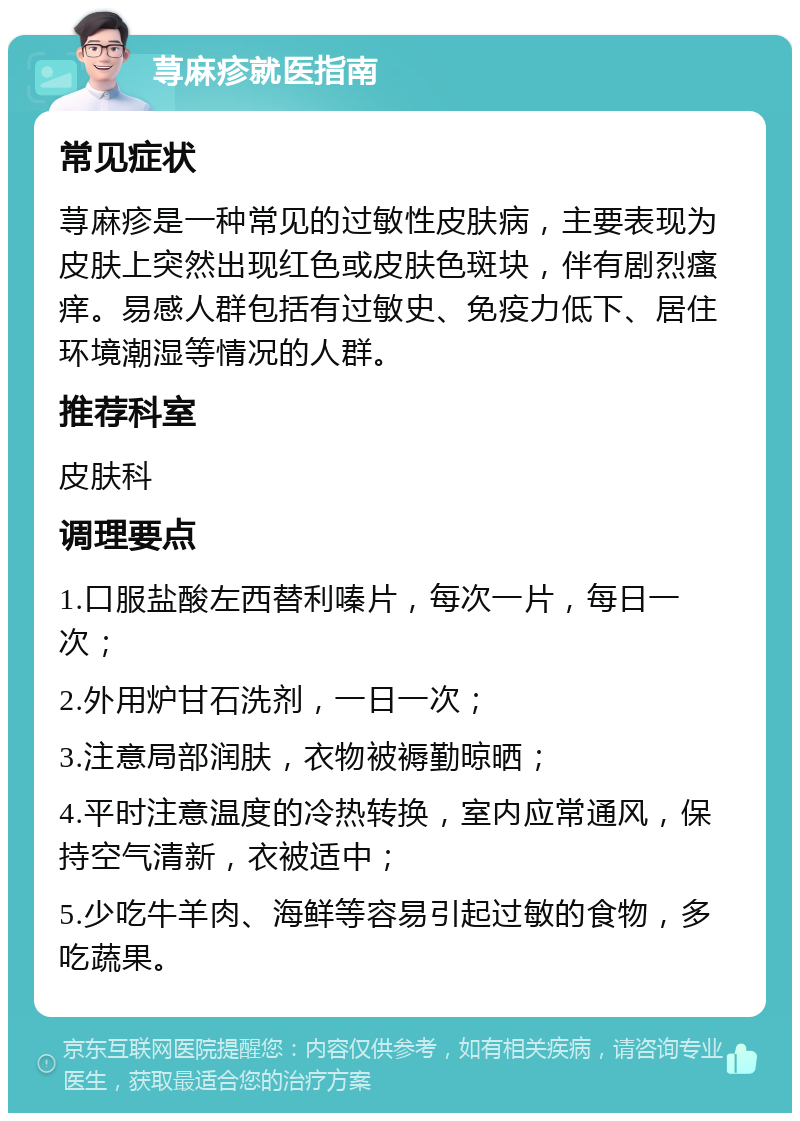 荨麻疹就医指南 常见症状 荨麻疹是一种常见的过敏性皮肤病，主要表现为皮肤上突然出现红色或皮肤色斑块，伴有剧烈瘙痒。易感人群包括有过敏史、免疫力低下、居住环境潮湿等情况的人群。 推荐科室 皮肤科 调理要点 1.口服盐酸左西替利嗪片，每次一片，每日一次； 2.外用炉甘石洗剂，一日一次； 3.注意局部润肤，衣物被褥勤晾晒； 4.平时注意温度的冷热转换，室内应常通风，保持空气清新，衣被适中； 5.少吃牛羊肉、海鲜等容易引起过敏的食物，多吃蔬果。