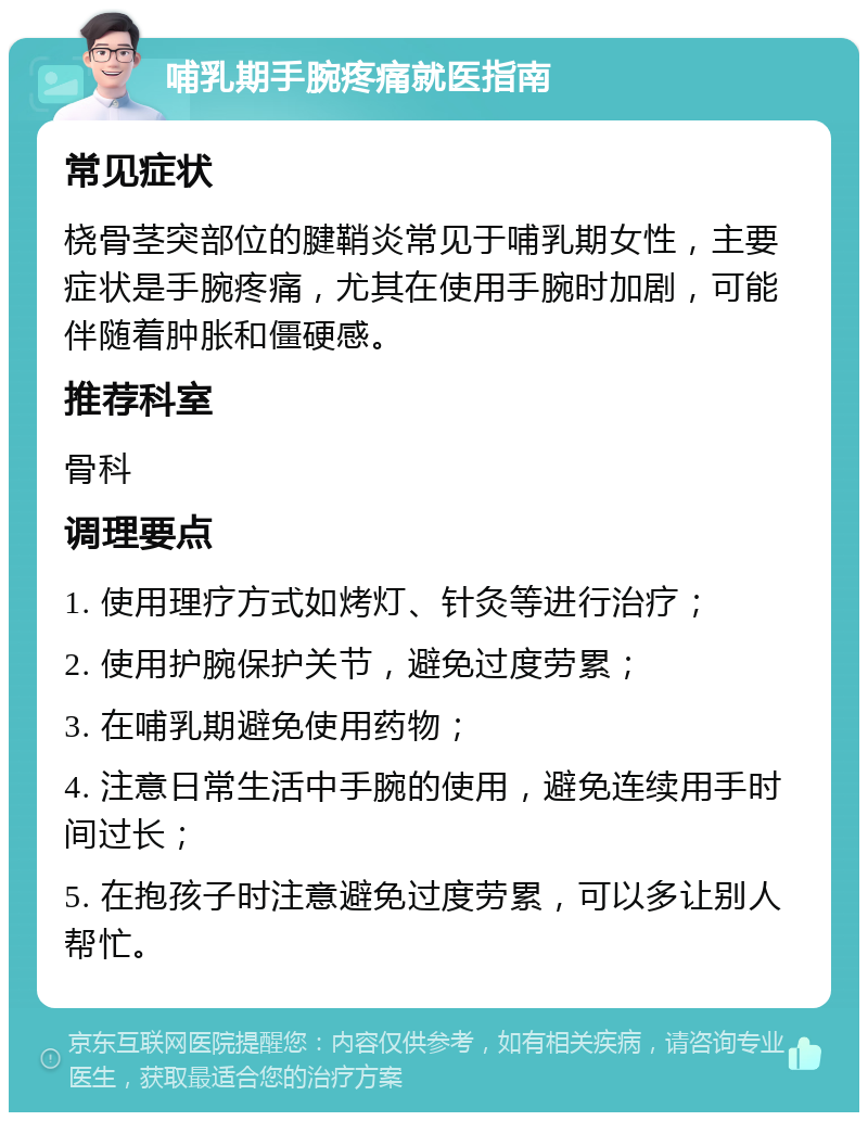 哺乳期手腕疼痛就医指南 常见症状 桡骨茎突部位的腱鞘炎常见于哺乳期女性，主要症状是手腕疼痛，尤其在使用手腕时加剧，可能伴随着肿胀和僵硬感。 推荐科室 骨科 调理要点 1. 使用理疗方式如烤灯、针灸等进行治疗； 2. 使用护腕保护关节，避免过度劳累； 3. 在哺乳期避免使用药物； 4. 注意日常生活中手腕的使用，避免连续用手时间过长； 5. 在抱孩子时注意避免过度劳累，可以多让别人帮忙。