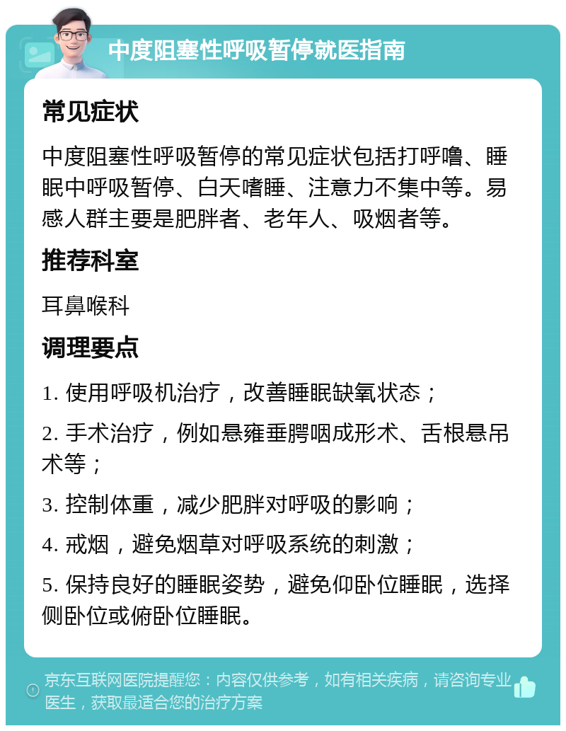 中度阻塞性呼吸暂停就医指南 常见症状 中度阻塞性呼吸暂停的常见症状包括打呼噜、睡眠中呼吸暂停、白天嗜睡、注意力不集中等。易感人群主要是肥胖者、老年人、吸烟者等。 推荐科室 耳鼻喉科 调理要点 1. 使用呼吸机治疗，改善睡眠缺氧状态； 2. 手术治疗，例如悬雍垂腭咽成形术、舌根悬吊术等； 3. 控制体重，减少肥胖对呼吸的影响； 4. 戒烟，避免烟草对呼吸系统的刺激； 5. 保持良好的睡眠姿势，避免仰卧位睡眠，选择侧卧位或俯卧位睡眠。